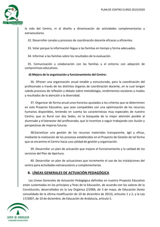 PLAN DE CENTRO CURSO 2019/2020
la vida del Centro, ni al diseño y dinamización de actividades complementarias y
extraescolares.
32. Desarrollar canales y procesos de coordinación docente eficaces y eficientes.
33. Velar porque la información llegue a las familias en tiempo y forma adecuados.
34. Informar a las familias sobre los resultados de la evaluación.
35. Comunicación y colaboración con las familias y el entorno con adopción de
compromisos educativos.
d) Mejora de la organización y funcionamiento del Centro:
36. Ofrecer una organización anual estable y estructurada, para la coordinación del
profesorado a través de los distintos órganos de coordinación docente, en la cual tengan
cabida procesos de reflexión y debate sobre metodología, rendimientos escolares y modos
y resultados de la atención a la diversidad.
37. Organizar de forma anual unos horarios ajustados a los criterios que se determinen
en este Proyecto Educativo, que sean compatibles con una optimización de los recursos
humanos disponibles, teniendo en cuenta las características muy especiales de nuestro
Centro, que es Rural con dos Sedes, en la búsqueda de la mejor atención posible al
alumnado y el bienestar del profesorado, que lo incentive a seguir trabajando con ilusión y
perspectivas de mejoras futuras.
38.Garantizar una gestión de los recursos materiales transparente, ágil y eficaz,
mediante la realización de los procesos establecidos en el Proyecto de Gestión de tal forma
que se encamine el Centro hacia una calidad de gestión y organización.
39. Desarrollar un plan de actuación que mejore el funcionamiento y la calidad de los
servicios del Plan de Apertura.
40. Desarrollar un plan de actuaciones que incremente el uso de las instalaciones del
centro para actividades extraescolares y complementarias.
B. LÍNEAS GENERALES DE ACTUACIÓN PEDAGÓGICA
Las Líneas Generales de Actuación Pedagógica definidas en nuestro Proyecto Educativo
están sustentadas en los principios y fines de la Educación, de acuerdo con los valores de la
Constitución, desarrollados en la Ley Orgánica 2/2006, de 3 de mayo, de Educación (texto
consolidado de la última modificación de 10 de diciembre de 2013), artículos 1 y 2, y la Ley
17/2007, de 10 de diciembre, de Educación de Andalucía, artículo 5.
 