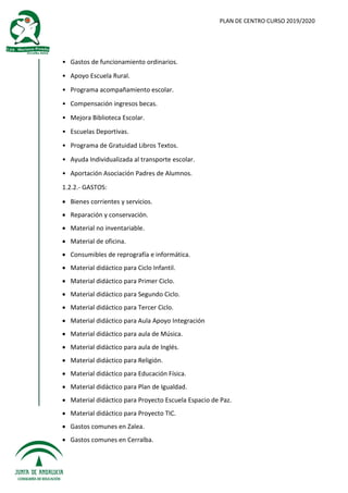 PLAN DE CENTRO CURSO 2019/2020
• Gastos de funcionamiento ordinarios.
• Apoyo Escuela Rural.
• Programa acompañamiento escolar.
• Compensación ingresos becas.
• Mejora Biblioteca Escolar.
• Escuelas Deportivas.
• Programa de Gratuidad Libros Textos.
• Ayuda Individualizada al transporte escolar.
• Aportación Asociación Padres de Alumnos.
1.2.2.- GASTOS:
 Bienes corrientes y servicios.
 Reparación y conservación.
 Material no inventariable.
 Material de oficina.
 Consumibles de reprografía e informática.
 Material didáctico para Ciclo Infantil.
 Material didáctico para Primer Ciclo.
 Material didáctico para Segundo Ciclo.
 Material didáctico para Tercer Ciclo.
 Material didáctico para Aula Apoyo Integración
 Material didáctico para aula de Música.
 Material didáctico para aula de Inglés.
 Material didáctico para Religión.
 Material didáctico para Educación Física.
 Material didáctico para Plan de Igualdad.
 Material didáctico para Proyecto Escuela Espacio de Paz.
 Material didáctico para Proyecto TIC.
 Gastos comunes en Zalea.
 Gastos comunes en Cerralba.
 