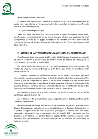 PLAN DE CENTRO CURSO 2019/2020
No se aceptarán tickets de compra.
El importe será reembolsado cuando se presente la factura de la compra realizada. Se
puede hacer extendiendo un cheque nominativo (al momento), o mediante transferencia
bancaria, en cuanto sea posible.
1.5.- Liquidación del gasto. Pagos.
Todos los pagos que realice el Centro se harán a través de cheques nominativos,
transferencias o domiciliaciones en su cuenta bancaria oficial, para garantizar la total
transparencia y control de los pagos realizados en la actividad económica del Centro. El
documento de pago irá firmado siempre por el/la director/a del Centro y otro miembro del
Equipo Directivo.
2.- GESTIÓN DE SUSTITUCIONES DE LAS AUSENCIAS DEL PROFESORADO.
El profesorado deberá comunicar a la Dirección, a la Jefatura de Estudios o, en ausencia
de ellos, a Secretaría, cualquier salida del Centro dentro del horario de trabajo para su
conocimiento y, si procede, su autorización.
Del mismo modo, los maestros/as y el personal no docente deberán comunicar a la
Jefatura de Estudios, ausencia al trabajo con el fin de que ésta arbitre las medidas a tomar
para su sustitución.
Cualquier ausencia del profesorado dentro de su horario de trabajo precisará
comunicación-autorización por escrito de la Dirección, según modelo de impreso para tal fin,
(Anexo I) que se cumplimentará previo a la ausencia, siempre que sea posible. Este
documento se archivará en el expediente de cada maestro/a junto con el justificante de la
ausencia. Dichos documentos serán de vital importancia para la confección de los partes
mensuales de faltas del profesorado por parte de la Jefatura de Estudios.
Los permisos y ausencias al trabajo, así como sus justificaciones, se regirán por lo
establecido legalmente al efecto.
Las sustituciones del profesorado se regirán según las normas dictadas al efecto por la
Consejería de Educación.
De conformidad con la Ley 17/2007 de 10 de diciembre, se refuerza el papel de los
Equipos Directivos y, en particular, de las personas titulares de la Dirección de los centros en
la gestión y organización de toda la actividad pedagógica y administrativa que éstos
desarrollan, aumentando sus competencias. Así, el artículo 132.7, establece que los
directores y directoras de los centros docentes públicos tendrán competencia para tomar
decisiones en lo que se refiere a las sustituciones que, por las ausencias del profesorado, se
pudieran producir.
 