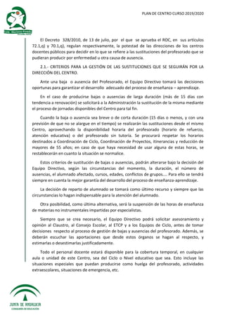 PLAN DE CENTRO CURSO 2019/2020
El Decreto 328/2010, de 13 de julio, por el que se aprueba el ROC, en sus artículos
72.1,q) y 70.1,q), regulan respectivamente, la potestad de las direcciones de los centros
docentes públicos para decidir en lo que se refiere a las sustituciones del profesorado que se
pudieran producir por enfermedad u otra causa de ausencia.
2.1.- CRITERIOS PARA LA GESTIÓN DE LAS SUSTITUCIONES QUE SE SEGUIRÁN POR LA
DIRECCIÓN DEL CENTRO.
Ante una baja o ausencia del Profesorado, el Equipo Directivo tomará las decisiones
oportunas para garantizar el desarrollo adecuado del proceso de enseñanza – aprendizaje.
En el caso de producirse bajas o ausencias de larga duración (más de 15 días con
tendencia a renovación) se solicitará a la Administración la sustitución de la misma mediante
el proceso de jornadas disponibles del Centro para tal fin.
Cuando la baja o ausencia sea breve o de corta duración (15 días o menos, y con una
previsión de que no se alargue en el tiempo) se realizarán las sustituciones desde el mismo
Centro, aprovechando la disponibilidad horaria del profesorado (horario de refuerzo,
atención educativa) o del profesorado sin tutoría. Se procurará respetar los horarios
destinados a Coordinación de Ciclo, Coordinación de Proyectos, itinerancias y reducción de
mayores de 55 años; en caso de que haya necesidad de usar alguna de estas horas, se
restablecerán en cuanto la situación se normalice.
Estos criterios de sustitución de bajas o ausencias, podrán alterarse bajo la decisión del
Equipo Directivo, según las circunstancias del momento, la duración, el número de
ausencias, el alumnado afectado, cursos, edades, conflictos de grupos.... Para ello se tendrá
siempre en cuenta la mejor garantía del desarrollo del proceso de enseñanza-aprendizaje.
La decisión de reparto de alumnado se tomará como último recurso y siempre que las
circunstancias lo hagan indispensable para la atención del alumnado.
Otra posibilidad, como última alternativa, será la suspensión de las horas de enseñanza
de materias no instrumentales impartidas por especialistas.
Siempre que se crea necesario, el Equipo Directivo podrá solicitar asesoramiento y
opinión al Claustro, al Consejo Escolar, al ETCP y a los Equipos de Ciclo, antes de tomar
decisiones respecto al proceso de gestión de bajas y ausencias del profesorado. Además, se
deberán escuchar las aportaciones que desde estos órganos se hagan al respecto, y
estimarlas o desestimarlas justificadamente.
Todo el personal docente estará disponible para la cobertura temporal, en cualquier
aula o unidad de este Centro, sea del Ciclo o Nivel educativo que sea. Esto incluye las
situaciones especiales que puedan producirse como huelga del profesorado, actividades
extraescolares, situaciones de emergencia, etc.
 