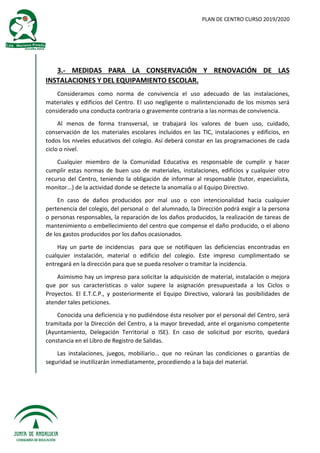 PLAN DE CENTRO CURSO 2019/2020
3.- MEDIDAS PARA LA CONSERVACIÓN Y RENOVACIÓN DE LAS
INSTALACIONES Y DEL EQUIPAMIENTO ESCOLAR.
Consideramos como norma de convivencia el uso adecuado de las instalaciones,
materiales y edificios del Centro. El uso negligente o malintencionado de los mismos será
considerado una conducta contraria o gravemente contraria a las normas de convivencia.
Al menos de forma transversal, se trabajará los valores de buen uso, cuidado,
conservación de los materiales escolares incluidos en las TIC, instalaciones y edificios, en
todos los niveles educativos del colegio. Así deberá constar en las programaciones de cada
ciclo o nivel.
Cualquier miembro de la Comunidad Educativa es responsable de cumplir y hacer
cumplir estas normas de buen uso de materiales, instalaciones, edificios y cualquier otro
recurso del Centro, teniendo la obligación de informar al responsable (tutor, especialista,
monitor...) de la actividad donde se detecte la anomalía o al Equipo Directivo.
En caso de daños producidos por mal uso o con intencionalidad hacia cualquier
pertenencia del colegio, del personal o del alumnado, la Dirección podrá exigir a la persona
o personas responsables, la reparación de los daños producidos, la realización de tareas de
mantenimiento o embellecimiento del centro que compense el daño producido, o el abono
de los gastos producidos por los daños ocasionados.
Hay un parte de incidencias para que se notifiquen las deficiencias encontradas en
cualquier instalación, material o edificio del colegio. Este impreso cumplimentado se
entregará en la dirección para que se pueda resolver o tramitar la incidencia.
Asimismo hay un impreso para solicitar la adquisición de material, instalación o mejora
que por sus características o valor supere la asignación presupuestada a los Ciclos o
Proyectos. El E.T.C.P., y posteriormente el Equipo Directivo, valorará las posibilidades de
atender tales peticiones.
Conocida una deficiencia y no pudiéndose ésta resolver por el personal del Centro, será
tramitada por la Dirección del Centro, a la mayor brevedad, ante el organismo competente
(Ayuntamiento, Delegación Territorial o ISE). En caso de solicitud por escrito, quedará
constancia en el Libro de Registro de Salidas.
Las instalaciones, juegos, mobiliario… que no reúnan las condiciones o garantías de
seguridad se inutilizarán inmediatamente, procediendo a la baja del material.
 