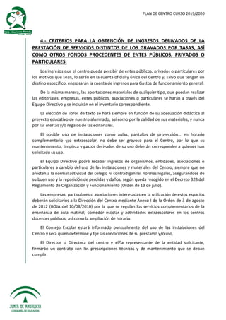 PLAN DE CENTRO CURSO 2019/2020
4.- CRITERIOS PARA LA OBTENCIÓN DE INGRESOS DERIVADOS DE LA
PRESTACIÓN DE SERVICIOS DISTINTOS DE LOS GRAVADOS POR TASAS, ASÍ
COMO OTROS FONDOS PROCEDENTES DE ENTES PÚBLICOS, PRIVADOS O
PARTICULARES.
Los ingresos que el centro pueda percibir de entes públicos, privados o particulares por
los motivos que sean, lo serán en la cuenta oficial y única del Centro y, salvo que tengan un
destino específico, engrosarán la cuenta de ingresos para Gastos de funcionamiento general.
De la misma manera, las aportaciones materiales de cualquier tipo, que puedan realizar
las editoriales, empresas, entes públicos, asociaciones o particulares se harán a través del
Equipo Directivo y se incluirán en el inventario correspondiente.
La elección de libros de texto se hará siempre en función de su adecuación didáctica al
proyecto educativo de nuestro alumnado, así como por la calidad de sus materiales, y nunca
por las ofertas y/o regalos de las editoriales.
El posible uso de instalaciones como aulas, pantallas de proyección… en horario
complementario y/o extraescolar, no debe ser gravoso para el Centro, por lo que su
mantenimiento, limpieza y gastos derivados de su uso deberán corresponder a quienes han
solicitado su uso.
El Equipo Directivo podrá recabar ingresos de organismos, entidades, asociaciones o
particulares a cambio del uso de las instalaciones y materiales del Centro, siempre que no
afecten a la normal actividad del colegio ni contradigan las normas legales, asegurándose de
su buen uso y la reposición de pérdidas y daños, según queda recogido en el Decreto 328 del
Reglamento de Organización y Funcionamiento (Orden de 13 de julio).
Las empresas, particulares o asociaciones interesadas en la utilización de estos espacios
deberán solicitarlos a la Dirección del Centro mediante Anexo I de la Orden de 3 de agosto
de 2012 (BOJA del 10/08/2010) por la que se regulan los servicios complementarios de la
enseñanza de aula matinal, comedor escolar y actividades extraescolares en los centros
docentes públicos, así como la ampliación de horario.
El Consejo Escolar estará informado puntualmente del uso de las instalaciones del
Centro y será quien determine y fije las condiciones de su préstamo y/o uso.
El Director o Directora del centro y el/la representante de la entidad solicitante,
firmarán un contrato con las prescripciones técnicas y de mantenimiento que se deban
cumplir.
 