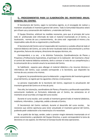 PLAN DE CENTRO CURSO 2019/2020
5.- PROCEDIMIENTOS PARA LA ELABORACIÓN DEL INVENTARIO ANUAL
GENERAL DEL CENTRO.
El Secretario/a del Centro, según la normativa vigente, es el encargado de realizar y
mantener actualizado el inventario general del centro. Toda la Comunidad Educativa velará
por el buen uso y conservación del mobiliario y materiales del Centro.
El Equipo Directivo, arbitrará las medidas necesarias, para que al principio del curso
todo el profesorado esté informado de todo el material inventariado en el Centro, su
localización, normas de uso y mantenimiento, de cómo esté organizado el mismo y los
responsables cada año de su organización y clasificación.
El Secretario/a del Centro será el responsable del inventario y custodia oficial de todo el
material didáctico del Centro, así como de tener localizada toda la documentación y archivo
de garantías, facturas de compras, direcciones de equipos técnicos, etc.
Corresponderá, a su vez, a los distintos Tutores/as, Coordinadores/as de Planes y
Proyectos y Profesores/as Especialistas, el participar en la realización del inventario y llevar
el control del material didáctico existente, darlo a conocer al resto de sus compañeros/as y
la comunicación de su revisión anual a la secretaría del Centro.
Se habilitarán espacios para albergar el material didáctico y los recursos técnicos e
informáticos del Centro, cuya custodia corresponde a la Secretaría, que dispondrá las
normas de uso y acceso a los mismos.
En general, los procedimientos para la elaboración y seguimiento del inventario general
anual del Centro, se regirán por los siguientes criterios e instrucciones:
La persona responsable de la Secretaría del Centro, organizará la actualización del
inventario general del Centro en el mes de junio.
Para ello, los tutores/as, coordinadores de Planes y Proyectos y profesorado especialista
comunicarán mediante un formulario elaborado por el Centro, las variaciones en el
inventario anual ocurridas a lo largo del curso escolar.
Durante el curso escolar, será sumado al inventario general todo el material (didáctico,
mobiliario, informático...) adquirido, cedido o donado al Centro.
El Secretario/a del Centro realizará, durante el desarrollo del curso escolar, las
revisiones que estime oportunas para tener actualizado el inventario general del Centro,
pudiendo pedir colaboración a los maestros/as si lo necesitase.
No se podrá dar de baja, vender, ceder o prestar ningún elemento inventariado sin el
previo conocimiento y aprobación del Equipo Directivo, a quien corresponderá la toma de
decisiones en ese aspecto. Se informará al Consejo Escolar de estas operaciones.
 