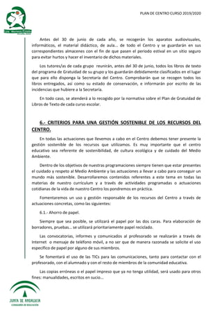 PLAN DE CENTRO CURSO 2019/2020
Antes del 30 de junio de cada año, se recogerán los aparatos audiovisuales,
informáticos, el material didáctico, de aula... de todo el Centro y se guardarán en sus
correspondientes almacenes con el fin de que pasen el periodo estival en un sitio seguro
para evitar hurtos y hacer el inventario de dichos materiales.
Los tutores/as de cada grupo reunirán, antes del 30 de junio, todos los libros de texto
del programa de Gratuidad de su grupo y los guardarán debidamente clasificados en el lugar
que para ello disponga la Secretaría del Centro. Comprobarán que se recogen todos los
libros entregados, así como su estado de conservación, e informarán por escrito de las
incidencias que hubiere a la Secretaría.
En todo caso, se atenderá a lo recogido por la normativa sobre el Plan de Gratuidad de
Libros de Texto de cada curso escolar.
6.- CRITERIOS PARA UNA GESTIÓN SOSTENIBLE DE LOS RECURSOS DEL
CENTRO.
En todas las actuaciones que llevemos a cabo en el Centro debemos tener presente la
gestión sostenible de los recursos que utilizamos. Es muy importante que el centro
educativo sea referente de sostenibilidad, de cultura ecológica y de cuidado del Medio
Ambiente.
Dentro de los objetivos de nuestras programaciones siempre tienen que estar presentes
el cuidado y respeto al Medio Ambiente y las actuaciones a llevar a cabo para conseguir un
mundo más sostenible. Desarrollaremos contenidos referentes a este tema en todas las
materias de nuestro currículum y a través de actividades programadas o actuaciones
cotidianas de la vida de nuestro Centro los pondremos en práctica.
Fomentaremos un uso y gestión responsable de los recursos del Centro a través de
actuaciones concretas, como las siguientes:
6.1.- Ahorro de papel.
Siempre que sea posible, se utilizará el papel por las dos caras. Para elaboración de
borradores, pruebas… se utilizará prioritariamente papel reciclado.
Las convocatorias, informes y comunicados al profesorado se realizarán a través de
Internet o mensaje de teléfono móvil, a no ser que de manera razonada se solicite el uso
específico de papel por alguno de sus miembros.
Se fomentará el uso de las TICs para las comunicaciones, tanto para contactar con el
profesorado, con el alumnado y con el resto de miembros de la comunidad educativa.
Las copias erróneas o el papel impreso que ya no tenga utilidad, será usado para otros
fines: manualidades, escritos en sucio...
 