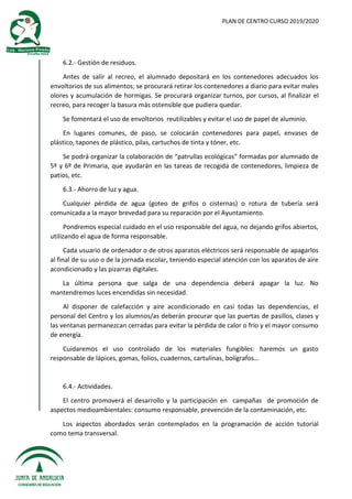 PLAN DE CENTRO CURSO 2019/2020
6.2.- Gestión de residuos.
Antes de salir al recreo, el alumnado depositará en los contenedores adecuados los
envoltorios de sus alimentos; se procurará retirar los contenedores a diario para evitar males
olores y acumulación de hormigas. Se procurará organizar turnos, por cursos, al finalizar el
recreo, para recoger la basura más ostensible que pudiera quedar.
Se fomentará el uso de envoltorios reutilizables y evitar el uso de papel de aluminio.
En lugares comunes, de paso, se colocarán contenedores para papel, envases de
plástico, tapones de plástico, pilas, cartuchos de tinta y tóner, etc.
Se podrá organizar la colaboración de “patrullas ecológicas” formadas por alumnado de
5º y 6º de Primaria, que ayudarán en las tareas de recogida de contenedores, limpieza de
patios, etc.
6.3.- Ahorro de luz y agua.
Cualquier pérdida de agua (goteo de grifos o cisternas) o rotura de tubería será
comunicada a la mayor brevedad para su reparación por el Ayuntamiento.
Pondremos especial cuidado en el uso responsable del agua, no dejando grifos abiertos,
utilizando el agua de forma responsable.
Cada usuario de ordenador o de otros aparatos eléctricos será responsable de apagarlos
al final de su uso o de la jornada escolar, teniendo especial atención con los aparatos de aire
acondicionado y las pizarras digitales.
La última persona que salga de una dependencia deberá apagar la luz. No
mantendremos luces encendidas sin necesidad.
Al disponer de calefacción y aire acondicionado en casi todas las dependencias, el
personal del Centro y los alumnos/as deberán procurar que las puertas de pasillos, clases y
las ventanas permanezcan cerradas para evitar la pérdida de calor o frío y el mayor consumo
de energía.
Cuidaremos el uso controlado de los materiales fungibles: haremos un gasto
responsable de lápices, gomas, folios, cuadernos, cartulinas, bolígrafos…
6.4.- Actividades.
El centro promoverá el desarrollo y la participación en campañas de promoción de
aspectos medioambientales: consumo responsable, prevención de la contaminación, etc.
Los aspectos abordados serán contemplados en la programación de acción tutorial
como tema transversal.
 