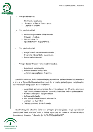 PLAN DE CENTRO CURSO 2019/2020
- Principio de libertad:
 Neutralidad ideológica.
 Respeto a la libertad de conciencia.
 Libertad de cátedra.
- Principio de igualdad:
 Equidad = igualdad de oportunidades.
 Inclusión educativa.
 No discriminación.
 Igualdad efectiva mujer/hombre.
- Principio de dignidad:
 Respeto de los derechos del alumnado.
 Desarrollo integral de las capacidades.
 Respeto a la diversidad.
- Principio de coordinación y eficacia administrativa.
 Principio de participación.
 Funcionamiento democrático.
 Autonomía pedagógica y de gestión.
Las Líneas Generales de Actuación Pedagógica plasman el modelo de Centro que se oferta
y sirve a la Comunidad Educativa observando los principios pedagógicos y metodológicos
establecidos en la regulación de las enseñanzas:
 Aprendizaje por competencias clave, integradas en los diferentes elementos
curriculares, para propiciar una verdadera renovación en la práctica docente.
 Contextualización de los aprendizajes.
 Enfoque globalizado.
 Uso de diferentes fuentes de información
 Atención a la diversidad.
 Trabajo en equipo del profesorado.
Nuestro Proyecto Educativo tiene unos principios propios ligados a lo ya expuesto con
anterioridad. Tales principios serán la fuente a partir de los cuales se definan las Líneas
Generales de Actuación Pedagógica del “C.P.R. MARIANA PINEDA”.
 