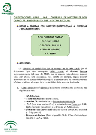 PLAN DE CENTRO CURSO 2019/2020
ORIENTACIONES PARA LAS COMPRAS DE MATERIALES CON
CARGO AL PRESUPUESTO DEL CENTRO ESCOLAR.
DATOS A APORTAR POR NOSOTROS (MAESTROS/AS) A EMPRESAS
/ ESTABLECIMIENTOS.
C.P.R. “MARIANA PINEDA”
C.I.F.: S-4111001-F
C. / RONDA SUR, Nº 4
CERRALBA (PIZARRA)
C.P.: 29569
GENERALES.
Las compras se acreditarán con la entrega de la “FACTURA” (en el
documento que nos entreguen debe constar el término Factura
inexcusablemente (el caso de ANRO, que se expone más adelante, supone
sólo, por ahora, una excepción). Los tickets de compra, según circular
distribuida en los cursos de formación para el Secretariado, no son documentos
oficiales ni válidos a los ojos de la contabilidad de la Junta de Andalucía.
1. Cada Factura deberá contener claramente identificados, al menos, los
siguientes datos:
• Nº de Factura.
• Fecha de Emisión de dicha Factura.
• Nombre / Razón Social de la Empresa o Autónomo/a.
• C.I.F. (una letra y ocho cifras) si se trata de una Empresa o N.I.F.
(ocho números y una letra) si se trata de un Autónomo/a.
• Domicilio Fiscal (donde está ubicada –calle o similar, Nº, localidad
y código postal).
• Desglose de Factura (Base Imponible, % de I.V.A., Cantidad que
supone el I.V.A. y Total).
 