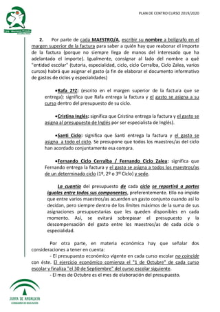 PLAN DE CENTRO CURSO 2019/2020
2. Por parte de cada MAESTRO/A, escribir su nombre a bolígrafo en el
margen superior de la factura para saber a quién hay que reabonar el importe
de la factura (porque no siempre llega de manos del interesado que ha
adelantado el importe). Igualmente, consignar al lado del nombre a qué
"entidad escolar" (tutoría, especialidad, ciclo, ciclo Cerralba, Ciclo Zalea, varios
cursos) habrá que asignar el gasto (a fin de elaborar el documento informativo
de gastos de ciclos y especialidades)
Rafa 2ºZ: (escrito en el margen superior de la factura que se
entrega): significa que Rafa entrega la factura y el gasto se asigna a su
curso dentro del presupuesto de su ciclo.
Cristina Inglés: significa que Cristina entrega la factura y el gasto se
asigna al presupuesto de Inglés por ser especialista de Inglés).
Santi Ciclo: significa que Santi entrega la factura y el gasto se
asigna a todo el ciclo. Se presupone que todos los maestros/as del ciclo
han acordado conjuntamente esa compra.
Fernando Ciclo Cerralba / Fernando Ciclo Zalea: significa que
Fernando entrega la factura y el gasto se asigna a todos los maestros/as
de un determinado ciclo (1º, 2º o 3er
Ciclo) y sede.
La cuantía del presupuesto de cada ciclo se repartirá a partes
iguales entre todos sus componentes, preferentemente. Ello no impide
que entre varios maestros/as acuerden un gasto conjunto cuando así lo
decidan, pero siempre dentro de los límites máximos de la suma de sus
asignaciones presupuestarias que les queden disponibles en cada
momento. Así, se evitará sobrepasar el presupuesto y la
descompensación del gasto entre los maestros/as de cada ciclo o
especialidad.
Por otra parte, en materia económica hay que señalar dos
consideraciones a tener en cuenta:
- El presupuesto económico vigente en cada curso escolar no coincide
con éste. El ejercicio económico comienza el "1 de Octubre" de cada curso
escolar y finaliza "el 30 de Septiembre" del curso escolar siguiente.
- El mes de Octubre es el mes de elaboración del presupuesto.
 