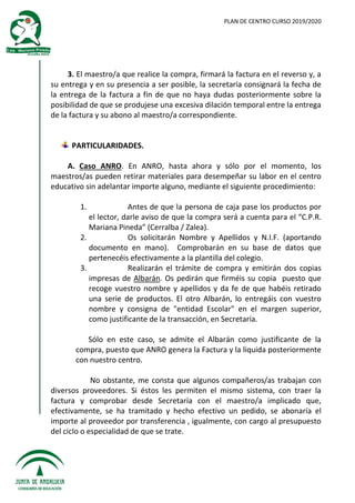 PLAN DE CENTRO CURSO 2019/2020
3. El maestro/a que realice la compra, firmará la factura en el reverso y, a
su entrega y en su presencia a ser posible, la secretaría consignará la fecha de
la entrega de la factura a fin de que no haya dudas posteriormente sobre la
posibilidad de que se produjese una excesiva dilación temporal entre la entrega
de la factura y su abono al maestro/a correspondiente.
PARTICULARIDADES.
A. Caso ANRO. En ANRO, hasta ahora y sólo por el momento, los
maestros/as pueden retirar materiales para desempeñar su labor en el centro
educativo sin adelantar importe alguno, mediante el siguiente procedimiento:
1. Antes de que la persona de caja pase los productos por
el lector, darle aviso de que la compra será a cuenta para el “C.P.R.
Mariana Pineda” (Cerralba / Zalea).
2. Os solicitarán Nombre y Apellidos y N.I.F. (aportando
documento en mano). Comprobarán en su base de datos que
pertenecéis efectivamente a la plantilla del colegio.
3. Realizarán el trámite de compra y emitirán dos copias
impresas de Albarán. Os pedirán que firméis su copia puesto que
recoge vuestro nombre y apellidos y da fe de que habéis retirado
una serie de productos. El otro Albarán, lo entregáis con vuestro
nombre y consigna de "entidad Escolar" en el margen superior,
como justificante de la transacción, en Secretaría.
Sólo en este caso, se admite el Albarán como justificante de la
compra, puesto que ANRO genera la Factura y la liquida posteriormente
con nuestro centro.
No obstante, me consta que algunos compañeros/as trabajan con
diversos proveedores. Si éstos les permiten el mismo sistema, con traer la
factura y comprobar desde Secretaría con el maestro/a implicado que,
efectivamente, se ha tramitado y hecho efectivo un pedido, se abonaría el
importe al proveedor por transferencia , igualmente, con cargo al presupuesto
del ciclo o especialidad de que se trate.
 