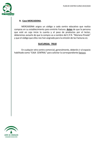 PLAN DE CENTRO CURSO 2019/2020
B. Caso MERCADONA.
MERCADONA asigna un código a cada centro educativo que realiza
compras en su establecimiento para emitirle Factura. Antes de que la persona
que esté en caja inicie la cuenta y el paso de productos por el lector,
deberemos avisarle de que la compra va a nombre del C.P.R. “Mariana Pineda”
y que el código que ellos nos han asignado para la emisión de las Facturas es:
SUCURSAL 7818
En cualquier otro centro comercial, generalmente, deberéis ir al espacio
habilitado como “CAJA CENTRAL” para solicitar la correspondiente factura.
 