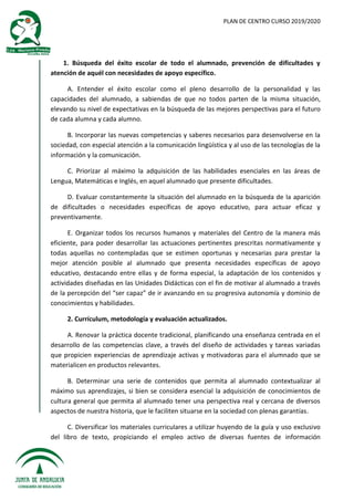 PLAN DE CENTRO CURSO 2019/2020
1. Búsqueda del éxito escolar de todo el alumnado, prevención de dificultades y
atención de aquél con necesidades de apoyo específico.
A. Entender el éxito escolar como el pleno desarrollo de la personalidad y las
capacidades del alumnado, a sabiendas de que no todos parten de la misma situación,
elevando su nivel de expectativas en la búsqueda de las mejores perspectivas para el futuro
de cada alumna y cada alumno.
B. Incorporar las nuevas competencias y saberes necesarios para desenvolverse en la
sociedad, con especial atención a la comunicación lingüística y al uso de las tecnologías de la
información y la comunicación.
C. Priorizar al máximo la adquisición de las habilidades esenciales en las áreas de
Lengua, Matemáticas e Inglés, en aquel alumnado que presente dificultades.
D. Evaluar constantemente la situación del alumnado en la búsqueda de la aparición
de dificultades o necesidades específicas de apoyo educativo, para actuar eficaz y
preventivamente.
E. Organizar todos los recursos humanos y materiales del Centro de la manera más
eficiente, para poder desarrollar las actuaciones pertinentes prescritas normativamente y
todas aquellas no contempladas que se estimen oportunas y necesarias para prestar la
mejor atención posible al alumnado que presenta necesidades específicas de apoyo
educativo, destacando entre ellas y de forma especial, la adaptación de los contenidos y
actividades diseñadas en las Unidades Didácticas con el fin de motivar al alumnado a través
de la percepción del “ser capaz” de ir avanzando en su progresiva autonomía y dominio de
conocimientos y habilidades.
2. Currículum, metodología y evaluación actualizados.
A. Renovar la práctica docente tradicional, planificando una enseñanza centrada en el
desarrollo de las competencias clave, a través del diseño de actividades y tareas variadas
que propicien experiencias de aprendizaje activas y motivadoras para el alumnado que se
materialicen en productos relevantes.
B. Determinar una serie de contenidos que permita al alumnado contextualizar al
máximo sus aprendizajes, si bien se considera esencial la adquisición de conocimientos de
cultura general que permita al alumnado tener una perspectiva real y cercana de diversos
aspectos de nuestra historia, que le faciliten situarse en la sociedad con plenas garantías.
C. Diversificar los materiales curriculares a utilizar huyendo de la guía y uso exclusivo
del libro de texto, propiciando el empleo activo de diversas fuentes de información
 