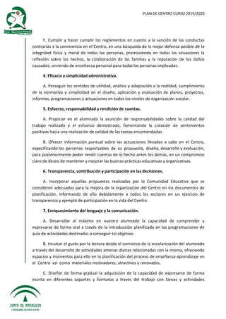 PLAN DE CENTRO CURSO 2019/2020
F. Cumplir y hacer cumplir los reglamentos en cuanto a la sanción de las conductas
contrarias a la convivencia en el Centro, en una búsqueda de la mejor defensa posible de la
integridad física y moral de todas las personas, promoviendo en todas las situaciones la
reflexión sobre los hechos, la colaboración de las familias y la reparación de los daños
causados, sirviendo de enseñanza personal para todas las personas implicadas.
4. Eficacia y simplicidad administrativa.
A. Perseguir los sentidos de utilidad, análisis y adaptación a la realidad, cumplimiento
de la normativa y simplicidad en el diseño, aplicación y evaluación de planes, proyectos,
informes, programaciones y actuaciones en todos los niveles de organización escolar.
5. Esfuerzo, responsabilidad y rendición de cuentas.
A. Propiciar en el alumnado la asunción de responsabilidades sobre la calidad del
trabajo realizado y el esfuerzo demostrado, fomentando la creación de sentimientos
positivos hacia una realización de calidad de las tareas encomendadas.
B. Ofrecer información puntual sobre las actuaciones llevadas a cabo en el Centro,
especificando las personas responsables de su propuesta, diseño, desarrollo y evaluación,
para posteriormente poder rendir cuentas de lo hecho antes los demás, en un compromiso
claro de deseo de mantener y mejorar las buenas prácticas educativas y organizativas.
6. Transparencia, contribución y participación en las decisiones.
A. Incorporar aquellas propuestas realizadas por la Comunidad Educativa que se
consideren adecuadas para la mejora de la organización del Centro en los documentos de
planificación, informando de ello debidamente a todos los sectores en un ejercicio de
transparencia y ejemplo de participación en la vida del Centro.
7. Enriquecimiento del lenguaje y la comunicación.
A. Desarrollar al máximo en nuestro alumnado la capacidad de comprender y
expresarse de forma oral a través de la introducción planificada en las programaciones de
aula de actividades destinadas a conseguir tal objetivo.
B. Inculcar el gusto por la lectura desde el comienzo de la escolarización del alumnado
a través del desarrollo de actividades amenas diarias relacionadas con la misma, ofreciendo
espacios y momentos para ello en la planificación del proceso de enseñanza-aprendizaje en
el Centro así como materiales motivadores, atractivos y renovados.
C. Diseñar de forma gradual la adquisición de la capacidad de expresarse de forma
escrita en diferentes soportes y formatos a través del trabajo con tareas y actividades
 