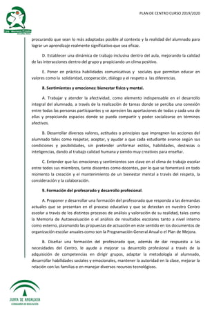 PLAN DE CENTRO CURSO 2019/2020
procurando que sean lo más adaptadas posible al contexto y la realidad del alumnado para
lograr un aprendizaje realmente significativo que sea eficaz.
D. Establecer una dinámica de trabajo inclusiva dentro del aula, mejorando la calidad
de las interacciones dentro del grupo y propiciando un clima positivo.
E. Poner en práctica habilidades comunicativas y sociales que permitan educar en
valores como la solidaridad, cooperación, diálogo y el respeto a las diferencias.
8. Sentimientos y emociones: bienestar físico y mental.
A. Trabajar y atender la afectividad, como elemento indispensable en el desarrollo
integral del alumnado, a través de la realización de tareas donde se perciba una conexión
entre todas las personas participantes y se aprecien las aportaciones de todas y cada una de
ellas y propiciando espacios donde se pueda compartir y poder socializarse en términos
afectivos.
B. Desarrollar diversos valores, actitudes o principios que impregnen las acciones del
alumnado tales como respetar, aceptar, y ayudar a que cada estudiante avance según sus
condiciones y posibilidades, sin pretender uniformar estilos, habilidades, destrezas o
inteligencias, dando al trabajo calidad humana y siendo muy creativos para enseñar.
C. Entender que las emociones y sentimientos son clave en el clima de trabajo escolar
entre todos sus miembros, tanto discentes como docentes, por lo que se fomentará en todo
momento la creación y el mantenimiento de un bienestar mental a través del respeto, la
consideración y la colaboración.
9. Formación del profesorado y desarrollo profesional.
A. Proponer y desarrollar una formación del profesorado que responda a las demandas
actuales que se presentan en el proceso educativo y que se detectan en nuestro Centro
escolar a través de los distintos procesos de análisis y valoración de su realidad, tales como
la Memoria de Autoevaluación o el análisis de resultados escolares tanto a nivel interno
como externo, plasmando las propuestas de actuación en este sentido en los documentos de
organización escolar anuales como son la Programación General Anual o el Plan de Mejora.
B. Diseñar una formación del profesorado que, además de dar respuesta a las
necesidades del Centro, le ayude a mejorar su desarrollo profesional a través de la
adquisición de competencias en dirigir grupos, adaptar la metodología al alumnado,
desarrollar habilidades sociales y emocionales, mantener la autoridad en la clase, mejorar la
relación con las familias o en manejar diversos recursos tecnológicos.
 