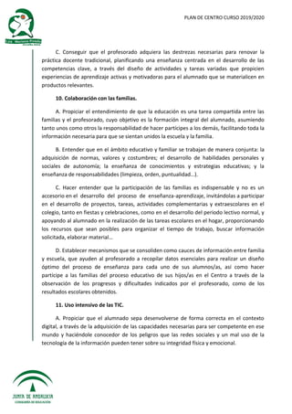PLAN DE CENTRO CURSO 2019/2020
C. Conseguir que el profesorado adquiera las destrezas necesarias para renovar la
práctica docente tradicional, planificando una enseñanza centrada en el desarrollo de las
competencias clave, a través del diseño de actividades y tareas variadas que propicien
experiencias de aprendizaje activas y motivadoras para el alumnado que se materialicen en
productos relevantes.
10. Colaboración con las familias.
A. Propiciar el entendimiento de que la educación es una tarea compartida entre las
familias y el profesorado, cuyo objetivo es la formación integral del alumnado, asumiendo
tanto unos como otros la responsabilidad de hacer partícipes a los demás, facilitando toda la
información necesaria para que se sientan unidos la escuela y la familia.
B. Entender que en el ámbito educativo y familiar se trabajan de manera conjunta: la
adquisición de normas, valores y costumbres; el desarrollo de habilidades personales y
sociales de autonomía; la enseñanza de conocimientos y estrategias educativas; y la
enseñanza de responsabilidades (limpieza, orden, puntualidad…).
C. Hacer entender que la participación de las familias es indispensable y no es un
accesorio en el desarrollo del proceso de enseñanza-aprendizaje, invitándolas a participar
en el desarrollo de proyectos, tareas, actividades complementarias y extraescolares en el
colegio, tanto en fiestas y celebraciones, como en el desarrollo del periodo lectivo normal, y
apoyando al alumnado en la realización de las tareas escolares en el hogar, proporcionando
los recursos que sean posibles para organizar el tiempo de trabajo, buscar información
solicitada, elaborar material…
D. Establecer mecanismos que se consoliden como cauces de información entre familia
y escuela, que ayuden al profesorado a recopilar datos esenciales para realizar un diseño
óptimo del proceso de enseñanza para cada uno de sus alumnos/as, así como hacer
partícipe a las familias del proceso educativo de sus hijos/as en el Centro a través de la
observación de los progresos y dificultades indicados por el profesorado, como de los
resultados escolares obtenidos.
11. Uso intensivo de las TIC.
A. Propiciar que el alumnado sepa desenvolverse de forma correcta en el contexto
digital, a través de la adquisición de las capacidades necesarias para ser competente en ese
mundo y haciéndole conocedor de los peligros que las redes sociales y un mal uso de la
tecnología de la información pueden tener sobre su integridad física y emocional.
 