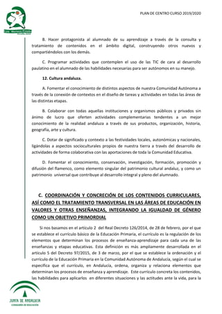PLAN DE CENTRO CURSO 2019/2020
B. Hacer protagonista al alumnado de su aprendizaje a través de la consulta y
tratamiento de contenidos en el ámbito digital, construyendo otros nuevos y
compartiéndolos con los demás.
C. Programar actividades que contemplen el uso de las TIC de cara al desarrollo
paulatino en el alumnado de las habilidades necesarias para ser autónomos en su manejo.
12. Cultura andaluza.
A. Fomentar el conocimiento de distintos aspectos de nuestra Comunidad Autónoma a
través de la conexión de contextos en el diseño de tareas y actividades en todas las áreas de
las distintas etapas.
B. Colaborar con todas aquellas instituciones y organismos públicos y privados sin
ánimo de lucro que oferten actividades complementarias tendentes a un mejor
conocimiento de la realidad andaluza a través de sus productos, organización, historia,
geografía, arte y cultura.
C. Dotar de significado y contexto a las festividades locales, autonómicas y nacionales,
ligándolas a aspectos socioculturales propios de nuestra tierra a través del desarrollo de
actividades de forma colaborativa con las aportaciones de toda la Comunidad Educativa.
D. Fomentar el conocimiento, conservación, investigación, formación, promoción y
difusión del flamenco, como elemento singular del patrimonio cultural andaluz, y como un
patrimonio universal que contribuye al desarrollo integral y pleno del alumnado.
C. COORDINACIÓN Y CONCRECIÓN DE LOS CONTENIDOS CURRICULARES,
ASÍ COMO EL TRATAMIENTO TRANSVERSAL EN LAS ÁREAS DE EDUCACIÓN EN
VALORES Y OTRAS ENSEÑANZAS, INTEGRANDO LA IGUALDAD DE GÉNERO
COMO UN OBJETIVO PRIMORDIAL
Si nos basamos en el artículo 2 del Real Decreto 126/2014, de 28 de febrero, por el que
se establece el currículo básico de la Educación Primaria, el currículo es la regulación de los
elementos que determinan los procesos de enseñanza-aprendizaje para cada una de las
enseñanzas y etapas educativas. Esta definición es más ampliamente desarrollada en el
artículo 5 del Decreto 97/2015, de 3 de marzo, por el que se establece la ordenación y el
currículo de la Educación Primaria en la Comunidad Autónoma de Andalucía, según el cual se
especifica que el currículo, en Andalucía, ordena, organiza y relaciona elementos que
determinan los procesos de enseñanza y aprendizaje. Este currículo concreta los contenidos,
las habilidades para aplicarlos en diferentes situaciones y las actitudes ante la vida, para la
 
