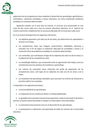 PLAN DE CENTRO CURSO 2019/2020
adquisición de las competencias clave mediante el desarrollo de aprendizajes significativos y
motivadores, realizando actividades y tareas relevantes, así como resolviendo problemas
complejos en contextos determinados.
Siguiendo también con lo que dice tal artículo, el currículo será secuenciado en tres
ciclos de dos cursos cada uno y que los centros educativos docentes, en el ejercicio de
nuestra autonomía, estableceremos la secuencia adecuada del currículo para cada curso.
En el currículum distinguiremos los siguientes elementos:
 Los objetivos generales y de cada una de las áreas, que determinan las capacidades a
alcanzar en la etapa.
 Las competencias clave, que integran conocimientos, habilidades, destrezas y
actitudes con el fin de lograr la realización adecuada de actividades y tareas y la
resolución eficaz de problemas complejos en contextos determinados.
 Los contenidos, que contribuyen al logro de los objetivos de cada una de las áreas y a
la adquisición de las competencias clave.
 La metodología didáctica, que comprende tanto la organización del trabajo como las
orientaciones para las prácticas de enseñanza y aprendizaje.
 Los criterios de evaluación como referentes del grado de adquisición de las
competencias clave y del logro de los objetivos de cada una de las áreas y de la
etapa.
 Los estándares de aprendizaje evaluables, que concretan los criterios de evaluación y
permiten definir los resultados.
Y responderá a los siguientes principios:
 La funcionalidad de los aprendizajes.
 La integración de las enseñanzas desde un enfoque globalizado.
 La igualdad como principio transversal que garantiza a todo el alumnado el derecho a
alcanzar el máximo desarrollo desde el respeto a la diversidad e interculturalidad.
 La autonomía tanto personal como en el desarrollo de los aprendizajes.
 La participación e implicación corresponsable de todos los sectores de la comunidad
educativa.
 