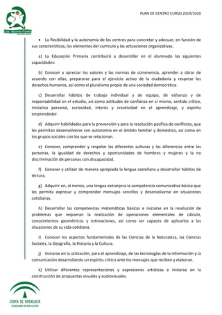 PLAN DE CENTRO CURSO 2019/2020
 La flexibilidad y la autonomía de los centros para concretar y adecuar, en función de
sus características, los elementos del currículo y las actuaciones organizativas.
a) La Educación Primaria contribuirá a desarrollar en el alumnado las siguientes
capacidades:
b) Conocer y apreciar los valores y las normas de convivencia, aprender a obrar de
acuerdo con ellas, prepararse para el ejercicio activo de la ciudadanía y respetar los
derechos humanos, así como el pluralismo propio de una sociedad democrática.
c) Desarrollar hábitos de trabajo individual y de equipo, de esfuerzo y de
responsabilidad en el estudio, así como actitudes de confianza en sí mismo, sentido crítico,
iniciativa personal, curiosidad, interés y creatividad en el aprendizaje, y espíritu
emprendedor.
d) Adquirir habilidades para la prevención y para la resolución pacífica de conflictos, que
les permitan desenvolverse con autonomía en el ámbito familiar y doméstico, así como en
los grupos sociales con los que se relacionan.
e) Conocer, comprender y respetar las diferentes culturas y las diferencias entre las
personas, la igualdad de derechos y oportunidades de hombres y mujeres y la no
discriminación de personas con discapacidad.
f) Conocer y utilizar de manera apropiada la lengua castellana y desarrollar hábitos de
lectura.
g) Adquirir en, al menos, una lengua extranjera la competencia comunicativa básica que
les permita expresar y comprender mensajes sencillos y desenvolverse en situaciones
cotidianas.
h) Desarrollar las competencias matemáticas básicas e iniciarse en la resolución de
problemas que requieran la realización de operaciones elementales de cálculo,
conocimientos geométricos y estimaciones, así como ser capaces de aplicarlos a las
situaciones de su vida cotidiana.
i) Conocer los aspectos fundamentales de las Ciencias de la Naturaleza, las Ciencias
Sociales, la Geografía, la Historia y la Cultura.
j) Iniciarse en la utilización, para el aprendizaje, de las tecnologías de la información y la
comunicación desarrollando un espíritu crítico ante los mensajes que reciben y elaboran.
k) Utilizar diferentes representaciones y expresiones artísticas e iniciarse en la
construcción de propuestas visuales y audiovisuales.
 
