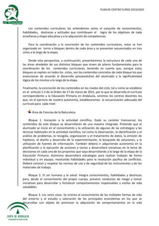PLAN DE CENTRO CURSO 2019/2020
Los contenidos curriculares los entendemos como el conjunto de conocimientos,
habilidades, destrezas y actitudes que contribuyen al logro de los objetivos de cada
enseñanza y etapa educativa y a la adquisición de competencias.
Para la coordinación y la concreción de los contenidos curriculares, estos se han
organizado en torno a bloques dentro de cada área y se presentan secuenciados en tres
ciclos a lo largo de la etapa.
Desde esta perspectiva, a continuación, presentaremos la estructura de cada una de
las áreas alrededor de sus distintos bloques que sirven de pilares fundamentales para la
coordinación de los contenidos curriculares, teniendo en cuenta que, aunque estos
bloques se repiten en todos los ciclos, son los contenidos concretos de cada bloque los que
evolucionan de acuerdo al desarrollo psicoevolutivo del alumnado y la significatividad
lógica de los mismos a lo largo de la etapa.
Finalmente, la concreción de los contenidos en los niveles del ciclo, tal y como se establece
en el artículo 5.3 de la Orden de 17 de marzo de 2015, por la que se desarrolla el currículo
correspondiente a la Educación Primaria en Andalucía, seremos los centros docentes los
que, en el ejercicio de nuestra autonomía, estableceremos la secuenciación adecuada del
currículo para cada nivel.
Área de Ciencias de la Naturaleza
Bloque 1. Iniciación a la actividad científica. Dado su carácter transversal, los
contenidos de este bloque se desarrollarán de una manera integrada. Pretende que el
alumnado se inicie en el conocimiento y la utilización de algunas de las estrategias y las
técnicas habituales en la actividad científica, tal como la observación, la identificación y el
análisis de problemas, la recogida, organización y el tratamiento de datos, la emisión de
hipótesis, el diseño y desarrollo de la experimentación, la búsqueda de soluciones, y la
utilización de fuentes de información. También deberá ir adquiriendo autonomía en la
planificación y la ejecución de acciones y tareas y desarrollará iniciativas en la toma de
decisiones en cada uno de los proyectos que vaya desarrollando a lo largo de la etapa de la
Educación Primaria. Asimismo desarrollará estrategias para realizar trabajos de forma
individual y en equipo, mostrando habilidades para la resolución pacífica de conflictos.
Deberá conocer y respetar las normas de uso y de seguridad de los instrumentos y de los
materiales de trabajo.
Bloque 2. El ser humano y la salud. Integra conocimientos, habilidades y destrezas
para, desde el conocimiento del propio cuerpo, prevenir conductas de riesgo y tomar
iniciativas para desarrollar y fortalecer comportamientos responsables y estilos de vida
saludables.
Bloque 3. Los seres vivos. Se orienta al conocimiento de las múltiples formas de vida
del entorno y al estudio y valoración de los principales ecosistemas en los que se
desarrollan con objeto de promover la adquisición de comportamientos en la vida
 