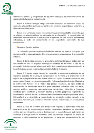 PLAN DE CENTRO CURSO 2019/2020
cotidiana de defensa y recuperación del equilibrio ecológico, desarrollando valores de
responsabilidad y respeto hacia el medio.
Bloque 4. Materia y energía. Integra contenidos relativos a los fenómenos físicos, las
sustancias y los cambios químicos que pondrán los cimientos a aprendizajes posteriores y
al uso racional de recursos.
Bloque 5. La tecnología, objetos y máquinas. Incluye como novedad los contenidos que
se refieren a la alfabetización en las tecnologías de la información y la comunicación, así
como otros relacionados con la construcción de aparatos con una finalidad previamente
establecida, a partir del conocimiento de las propiedades elementales de sus
componentes.
Área de Ciencias Sociales
Los contenidos propuestos permiten la identificación de los aspectos principales que
componen el área y su organización debe entenderse como una propuesta de organización
didáctica.
Bloque 1. Contenidos comunes. Se presentarán distintas técnicas de trabajo con las
que abordar el área. El progreso tecnológico y modelos de desarrollo. El uso de las
tecnologías de la información y la comunicación. Será especialmente relevante aprender a
hacer trabajo de campo, en contacto directo con el objeto de estudio.
Bloque 2. El mundo en que vivimos. Sus contenidos se estructurarán alrededor de los
siguientes aspectos: El universo, la representación de la Tierra y la orientación en el
espacio. De la geografía del entorno, a la de Andalucía y España. Los espacios naturales y su
conservación. El agua y el consumo responsable. El clima y el cambio climático. El paisaje y
la intervención humana en el medio. Los paisajes andaluces. De igual modo se
desarrollarán las habilidades necesarias para interpretar diferentes tipos de textos,
cuadros, gráficos, esquemas, representaciones cartográficas, fotografías e imágenes
sintéticas para identificar y localizar objetos y hechos geográficos explicando su
distribución a distintas escalas. Se identificarán los elementos del paisaje (relieve, clima,
hidrografía...) y se describirán y caracterizarán los principales medios naturales y su
localización. Por último, se analizará la influencia humana en el medio y sus consecuencias
ambientales.
Bloque 3. Vivir en sociedad. Este bloque dará respuesta a contenidos como: Las
características de los distintos grupos sociales, respetando y valorando sus diferencias,
quiénes son sus integrantes, cómo se distribuyen en el espacio físico, de qué manera se
distribuye el trabajo entre sus miembros, cómo se producen y reparten los bienes de
consumo, la vida económica de los ciudadanos. La capacidad emprendedora de los
 