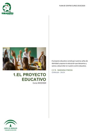 PLAN DE CENTRO CURSO 2019/2020
1.EL PROYECTO
EDUCATIVO
Curso 2019/2020
El proyecto educativo constituye nuestras señas de
identidad y expresa la educación que deseamos y
vamos a desarrollar en nuestro centro educativo.
C.P.R. MARIANA PINEDA
CERRALBA - ZALEA
 