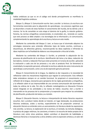 PLAN DE CENTRO CURSO 2019/2020
hablas andaluzas ya que es en el código oral donde principalmente se manifiesta la
modalidad lingüística andaluza.
Bloque 2 y Bloque 3. Comunicación escrita: leer y escribir. La lectura y la escritura son
herramientas esenciales para la adquisición de aprendizajes. Los procesos cognitivos que
se desarrollan a través de estas facilitan el conocimiento del mundo, de los demás y de sí
mismos. Se ha de consolidar en esta etapa el dominio de la grafía, la relación grafema-
fonema, las normas ortográficas convencionales, la creatividad, etc., teniendo en cuenta
que este proceso se debe ampliar a las tecnologías de la información y la comunicación,
complementando los aprendizajes de la escritura y lectura en este medio.
Mediante los contenidos del bloque 2: Leer, se busca que el alumnado adquiera las
estrategias necesarias para entender diferentes tipos de textos escritos, continuos y
discontinuos, de diferentes géneros, reconstruyendo las ideas explícitas e infiriendo las
ideas implícitas con la finalidad de elaborar una interpretación crítica de lo leído.
Mediante los contenidos del bloque 3: Escribir, se pretende la adquisición de los
procesos de planificación de la escritura: identificación del tema y las ideas, redacción de
borradores, revisión y redacción final que están presentes en la tarea de escribir, aplicando
la evaluación a cada uno de los procesos y no solo al producto final. Se fomentará la
creatividad y la expresión personal, utilizando la escritura además de como instrumento de
aprendizaje y comunicación, como una vía de expresión genuina personal.
Bloque 4: Conocimiento de la lengua. Su objetivo es dar respuesta a la necesidad de
reflexionar sobre los mecanismos lingüísticos que regulan la comunicación. Esta reflexión
debe entenderse siempre en un sentido funcional. Se propiciará el conocimiento y la
reflexión de la lengua, necesarios para apropiarse de las reglas gramaticales y ortográficas,
y la reflexión sobre el uso imprescindible de una correcta comunicación del alumnado en
todas las esferas de la vida. Por ello, la reflexión metalingüística en Educación Primaria
estará integrada en las actividades y las tareas de hablar, escuchar, leer y escribir e
intervendrá en los procesos de la comprensión y la expresión para mejorar las actividades
de planificación, producción de textos y su revisión.
Bloque 5: Educación literaria. La lectura e interpretación de textos literarios requieren
escuchar, leer y producir textos donde se tratarán, en lugar destacado, las producciones
literarias andaluzas, orales y escritas, especialmente las de proyección universal. La
educación literaria se entiende como un acercamiento a la literatura desde las expresiones
más sencillas. La lectura, la exploración de la escritura, el recitado, las tertulias dialógicas,
la práctica de juegos retóricos, las canciones, el teatro o la escucha de textos propios de la
literatura oral, entre otras prácticas, deben contribuir al desarrollo de habilidades y
destrezas literarias e incorporarlas a otros ámbitos como la expresión artística y al valor del
 