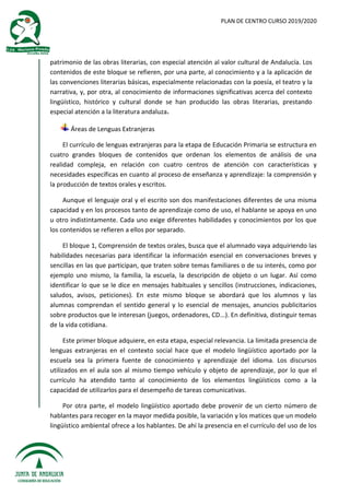 PLAN DE CENTRO CURSO 2019/2020
patrimonio de las obras literarias, con especial atención al valor cultural de Andalucía. Los
contenidos de este bloque se refieren, por una parte, al conocimiento y a la aplicación de
las convenciones literarias básicas, especialmente relacionadas con la poesía, el teatro y la
narrativa, y, por otra, al conocimiento de informaciones significativas acerca del contexto
lingüístico, histórico y cultural donde se han producido las obras literarias, prestando
especial atención a la literatura andaluza.
Áreas de Lenguas Extranjeras
El currículo de lenguas extranjeras para la etapa de Educación Primaria se estructura en
cuatro grandes bloques de contenidos que ordenan los elementos de análisis de una
realidad compleja, en relación con cuatro centros de atención con características y
necesidades específicas en cuanto al proceso de enseñanza y aprendizaje: la comprensión y
la producción de textos orales y escritos.
Aunque el lenguaje oral y el escrito son dos manifestaciones diferentes de una misma
capacidad y en los procesos tanto de aprendizaje como de uso, el hablante se apoya en uno
u otro indistintamente. Cada uno exige diferentes habilidades y conocimientos por los que
los contenidos se refieren a ellos por separado.
El bloque 1, Comprensión de textos orales, busca que el alumnado vaya adquiriendo las
habilidades necesarias para identificar la información esencial en conversaciones breves y
sencillas en las que participan, que traten sobre temas familiares o de su interés, como por
ejemplo uno mismo, la familia, la escuela, la descripción de objeto o un lugar. Así como
identificar lo que se le dice en mensajes habituales y sencillos (instrucciones, indicaciones,
saludos, avisos, peticiones). En este mismo bloque se abordará que los alumnos y las
alumnas comprendan el sentido general y lo esencial de mensajes, anuncios publicitarios
sobre productos que le interesan (juegos, ordenadores, CD...). En definitiva, distinguir temas
de la vida cotidiana.
Este primer bloque adquiere, en esta etapa, especial relevancia. La limitada presencia de
lenguas extranjeras en el contexto social hace que el modelo lingüístico aportado por la
escuela sea la primera fuente de conocimiento y aprendizaje del idioma. Los discursos
utilizados en el aula son al mismo tiempo vehículo y objeto de aprendizaje, por lo que el
currículo ha atendido tanto al conocimiento de los elementos lingüísticos como a la
capacidad de utilizarlos para el desempeño de tareas comunicativas.
Por otra parte, el modelo lingüístico aportado debe provenir de un cierto número de
hablantes para recoger en la mayor medida posible, la variación y los matices que un modelo
lingüístico ambiental ofrece a los hablantes. De ahí la presencia en el currículo del uso de los
 