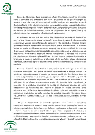 PLAN DE CENTRO CURSO 2019/2020
Bloque 2. “Números”. Busca alcanzar una eficaz alfabetización numérica, entendida
como la capacidad para enfrentarse con éxito a situaciones en las que intervengan los
números y sus relaciones. El desarrollo del sentido numérico será entendido como el
dominio reflexivo de las relaciones numéricas que se pueden expresar en capacidades como:
habilidad para descomponer números de forma natural, comprender y utilizar las estructura
del sistema de numeración decimal, utilizar las propiedades de las operaciones y las
relaciones entre ellas para realizar cálculos mentales y razonados.
Es importante resaltar que para lograr esta competencia no basta con dominar los
algoritmos de cálculo escrito; se precisa también desarrollar estrategias de cálculo mental y
aproximativo, y actuar con confianza ante los números y las cantidades; utilizarlos siempre
que sea pertinente e identificar las relaciones básicas que se dan entre ellos. Los números
han de ser usados en diferentes contextos, sabiendo que la comprensión de los procesos
desarrollados y el significado de los resultados es un contenido previo y prioritario, que va
más allá de la mera destreza de cálculo. Interesa principalmente la habilidad para el cálculo
con diferentes procedimientos y la decisión en cada caso sobre el que sea más adecuado. A
lo largo de la etapa, se pretende que el alumnado calcule con fluidez y haga estimaciones
razonables, tratando de lograr un equilibrio entre comprensión conceptual y competencia en
el cálculo.
Bloque 3. “Medida”. Busca facilitar la comprensión de los mensajes en los que se
cuantifican magnitudes. Para poder desarrollar adecuadamente el bloque relativo a la
medida es necesario conocer y manejar de manera significativa los distintos tipos de
números y operaciones, junto a estrategias de aproximación y estimación. A partir del
conocimiento de diferentes magnitudes se pasa a la realización de mediciones y a la
utilización de un número progresivamente mayor de unidades. Debe considerarse la
necesidad de la medición, manejando la medida en situaciones diversas, así como
estableciendo los mecanismos para efectuar la elección de unidad, relaciones entre
unidades y grado de fiabilidad. La medición en situaciones reales seiá un objetivo prioritario
a conseguir, empleándose para ello todo tipo de unidades: corporales (pie, palmo, brazo,
etc.), arbitrarias (cuerdas, baldosas,...) y las más normalizadas, es decir, el sistema métrico
decimal.
Bloque 4. “Geometría”. El alumnado aprenderá sobre formas y estructuras
geométricas. La geometría se centra sobre todo en la clasificación, descripción y análisis de
relaciones y propiedades de las figuras en el plano y en el espacio La Geometría recoge los
contenidos relacionados con la orientación y representación espacial, la localización, la
descripción y el conocimiento de objetos en el espacio; así como el estudio de formas planas
y tridimensionales. La geometría es describir, analizar propiedades, clasificar y razonar, y no
sólo definir. El aprendizaje de la geometría requiere pensar y hacer, y debe ofrecer continuas
 