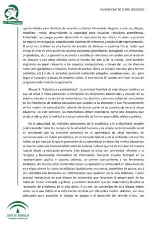 PLAN DE CENTRO CURSO 2019/2020
oportunidades para clasificar de acuerdo a criterios libremente elegidos, construir, dibujar,
modelizar, medir, desarrollando la capacidad para visualizar relaciones geométricas.
Actividades con juegos pueden desarrollar la capacidad de describir la situación y posición
de objetos en el espacio, estableciendo sistemas de referencia y modelos de representación.
El entorno cotidiano es una fuente de estudio de diversas situaciones físicas reales que
evitan el nivel de abstracción de muchos conceptos geométricos, trabajando sus elementos,
propiedades, etc. La geometría se presta a establecer relaciones constantes con el resto de
los bloques y con otros ámbitos como el mundo del arte o de la ciencia, pero también
asignando un papel relevante a los aspectos manipulativos, a través del uso de diversos
materiales (geoplanos y mecanos, tramas de puntos, libros de espejos, material para formar
poliedros, etc.) y de la actividad personal realizando plegados, construcciones, etc. para
llegar al concepto a través de modelos reales. A este mismo fin puede contribuir el uso de
programas informáticos de geometría.
Bloque 5. “Estadística y probabilidad”. La principal finalidad de este bloque temático es
que las niñas y niños comiencen a interpretar los fenómenos ambientales y sociales de su
entorno cercano a través de las matemáticas. Los alumnos y alumnas deben ser conscientes
de los fenómenos de distinta naturaleza que suceden a su alrededor y que frecuentemente
en los medios de comunicación, además de formar parte de su aprendizaje en esta etapa
educativa. En este contexto, las matemáticas deben entenderse como una disciplina que
ayuda a interpretar la realidad y a actuar sobre ella de forma responsable, crítica y positiva.
En la actualidad, las múltiples aplicaciones de la estadística y la probabilidad invaden
prácticamente todos los campos de la actividad humana y su amplio reconocimiento social
es constatado por su creciente presencia en el aprendizaje de otras materias, en
comunicaciones de índole periodística, en el mercado laboral y en el ambiente cultural. De
hecho, es por eso por lo que la promoción de su aprendizaje en todos los niveles educativos
se inserta como una imprescindible meta de carácter cultural que ha de iniciarse de manera
natural desde la educación primaria. Este bloque se inicia con contenidos referidos a la
recogida y tratamiento matemático de información, haciendo especial hincapié en su
representación gráfica y supone, además, un primer acercamiento a los fenómenos
aleatorios. Así mismo, estos contenidos tienen su aplicación y continuidad en otras áreas de
esta etapa donde los datos estadísticos (poblaciones, encuestas, superficies de países, etc.)
son utilizados con frecuencia en informaciones que aparecen en la vida cotidiana. Tienen
especial importancia en este bloque los contenidos que favorecen la presentación de los
datos de forma ordenada y gráfica, y permiten descubrir que las matemáticas facilitan la
resolución de problemas de la vida diaria. A su vez, los contenidos de este bloque deben
iniciar en el uso crítico de la información recibida por diferentes medios. Además, son muy
adecuados para potenciar el trabajo en equipo y el desarrollo del sentido crítico. Los
 