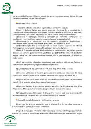 PLAN DE CENTRO CURSO 2019/2020
de la motricidad humana. El juego, además de ser un recurso recurrente dentro del área,
tiene una dimensión cultural y antropológica.
Cultura y Práctica Digital
Los contenidos del área se han organizado en torno a tres bloques:
Bloque 1: Cultura digital, que aborda aspectos relevantes de la sociedad de la
comunicación, sus posibilidades, limitaciones, beneficios y peligros. Así como la seguridad y
uso responsable y ético de los medos digitales. Se articula en los siguientes aspectos:
a) Sociedad y tecnología: Análisis y valoración de elementos tecnológicos que
condicionan y han modificado aspectos fundamentales de la sociedad actual.
b) Comunicación e interacción: Uso de soportes tecnológicos. Posibilidades y
limitaciones. Redes sociales. Plataformas. Blog. Web 2.0. Conectividad móvil.
c) Identidad digital: Uso y abuso de y en las redes sociales. Seguridad en Internet.
Normas para la comunicación responsable y ética en los medios digitales.
Bloque 2: Práctica tecnológica, donde se incluye el conocimiento y uso de herramientas
aplicaciones comunes que el alumnado ya utiliza o que podría utilizar en su vida cotidiana y
escolar. No se trata de enseñarles la herramienta, sino su uso adecuado. Los aspectos a
tratar serían:
a) APP para móviles y tabletas: Aplicaciones para móviles y tabletas que facilitan la
comunicación interpersonal y la gestión de tareas cotidianas.
b) Aplicaciones web 2.0: Comunidades virtuales. Blog. Wikis. Redes sociales.
c) Internet: Utilización de Internet para cuestiones cotidianas (recorridos de viajes,
consultas de eventos, obtención de entradas a espectáculos, noticias, el tiempo, etc.).
Bloque 3: Educación en línea, orientado a la utilización educativa de las posibilidades
digitales de la sociedad actual. Aspectos que lo componen:
a) Entornos digitales de aprendizaje: espacios virtuales. Plataformas e-learning. Wikis.
Repositorios. Mensajería. Comunidades de aprendizaje y trabajo colaborativo.
b) Producción propia: Elaboración de blog y otros recursos web para la comunicación.
Mantenimiento del contenido de la plataforma del centro en Internet.
Educación para la Ciudadanía y los Derechos Humanos
El currículo del área de educación para la ciudadanía y los derechos humanos se
estructura en tres grandes bloques de contenidos:
Bloque 1. Individuos y relaciones interpersonales y sociales. Este bloque desarrolla los
aspectos personales: la autonomía y la identidad, el reconocimiento de las emociones propias
 