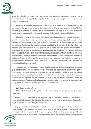PLAN DE CENTRO CURSO 2019/2020
y de las demás personas, con propuestas que permitan relaciones basadas en el
reconocimiento de la dignidad y respeto al otro, aunque mantenga opiniones y creencias
distintas a las propias.
Primarán actividades individuales o de grupo que atiendan a la diversidad y a los
derechos de las personas, a partir de situaciones cotidianas que aborden la igualdad de
hombres y mujeres en la familia y en el mundo laboral. Un aspecto prioritario, relacionado
con la autonomía personal, es siempre la asunción de las propias responsabilidades.
Bloque 2. La vida en comunidad. Se tratarán los valores cívicos en que se fundamenta la
sociedad democrática (respeto, tolerancia, solidaridad, justicia, igualdad, ayuda mutua,
cooperación y cultura de la paz), abordando la convivencia y el conflicto en los grupos de
pertenencia (familia, centro escolar, amigos, localidad) y el ejercicio de los derechos y los
deberes que corresponden a cada persona en el seno de esos grupos, identificando la
diversidad, rechazando la discriminación y valorando la participación y sus cauces. Asimismo,
desde el reconocimiento de la diversidad cultural y religiosa presente en el entorno inmediato
y asumiendo la igualdad de todas las mujeres y hombres en cuanto a derechos y deberes, se
trabajará el respeto crítico por las costumbres y los modos de vida distintos al propio y se
proporcionarán elementos para identificar y rechazar situaciones de marginación,
discriminación e injusticia social.
Bloque 3. Vivir en sociedad. Propone un planteamiento social más amplio: la necesidad
y el conocimiento de las normas y los principios de convivencia establecidos por la
Constitución, el conocimiento y la valoración de los servicios públicos y de los bienes
comunes, así como las obligaciones de las administraciones públicas y de los ciudadanos en su
mantenimiento. Algunos de los servicios públicos y de los bienes comunes reciben un
tratamiento específico adecuado a la edad de este alumnado; es el caso de la protección civil,
la seguridad, la defensa al servicio de la paz y la educación vial.
Valores Sociales y Éticos.
El área de Valores Sociales y cívicos se desarrolla y organiza en torno a tres bloques de
contenidos:
Bloque 1. La identidad y la dignidad de la persona. Identidad, autonomía y
responsabilidad personal. La dignidad humana. La mejora de la autoestima. Desarrollo y
regulación de los sentimientos y las emociones.
Hay que orientar la actividad a la construcción de un estilo personal, basándose en la
respetabilidad y la dignidad personal. Desarrollar el propio potencial, manteniendo una
motivación intrínseca y esforzándose para el logro de éxitos individuales y compartidos. Se
debe intentar que el alumnado tome decisiones de forma independiente, manejando las
 
