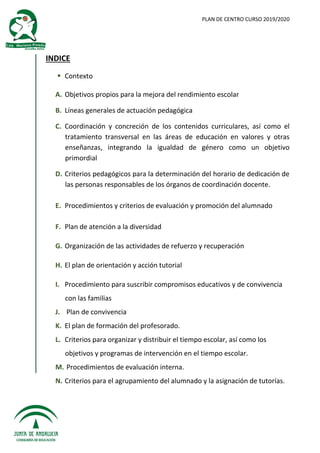 PLAN DE CENTRO CURSO 2019/2020
INDICE
 Contexto
A. Objetivos propios para la mejora del rendimiento escolar
B. Líneas generales de actuación pedagógica
C. Coordinación y concreción de los contenidos curriculares, así como el
tratamiento transversal en las áreas de educación en valores y otras
enseñanzas, integrando la igualdad de género como un objetivo
primordial
D. Criterios pedagógicos para la determinación del horario de dedicación de
las personas responsables de los órganos de coordinación docente.
E. Procedimientos y criterios de evaluación y promoción del alumnado
F. Plan de atención a la diversidad
G. Organización de las actividades de refuerzo y recuperación
H. El plan de orientación y acción tutorial
I. Procedimiento para suscribir compromisos educativos y de convivencia
con las familias
J. Plan de convivencia
K. El plan de formación del profesorado.
L. Criterios para organizar y distribuir el tiempo escolar, así como los
objetivos y programas de intervención en el tiempo escolar.
M. Procedimientos de evaluación interna.
N. Criterios para el agrupamiento del alumnado y la asignación de tutorías.
 
