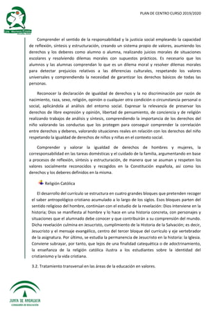 PLAN DE CENTRO CURSO 2019/2020
Comprender el sentido de la responsabilidad y la justicia social empleando la capacidad
de reflexión, síntesis y estructuración, creando un sistema propio de valores, asumiendo los
derechos y los deberes como alumno o alumna, realizando juicios morales de situaciones
escolares y resolviendo dilemas morales con supuestos prácticos. Es necesario que los
alumnos y las alumnas comprendan lo que es un dilema moral y resolver dilemas morales
para detectar prejuicios relativos a las diferencias culturales, respetando los valores
universales y comprendiendo la necesidad de garantizar los derechos básicos de todas las
personas.
Reconocer la declaración de igualdad de derechos y la no discriminación por razón de
nacimiento, raza, sexo, religión, opinión o cualquier otra condición o circunstancia personal o
social, aplicándola al análisis del entorno social. Expresar la relevancia de preservar los
derechos de libre expresión y opinión, libertad de pensamiento, de conciencia y de religión
realizando trabajos de análisis y síntesis, comprendiendo la importancia de los derechos del
niño valorando las conductas que los protegen para conseguir comprender la correlación
entre derechos y deberes, valorando situaciones reales en relación con los derechos del niño
respetando la igualdad de derechos de niños y niñas en el contexto social.
Comprender y valorar la igualdad de derechos de hombres y mujeres, la
corresponsabilidad en las tareas domésticas y el cuidado de la familia, argumentando en base
a procesos de reflexión, síntesis y estructuración, de manera que se asuman y respeten los
valores socialmente reconocidos y recogidos en la Constitución española, así como los
derechos y los deberes definidos en la misma.
Religión Católica
El desarrollo del currículo se estructura en cuatro grandes bloques que pretenden recoger
el saber antropológico cristiano acumulado a lo largo de los siglos. Esos bloques parten del
sentido religioso del hombre, continúan con el estudio de la revelación: Dios interviene en la
historia; Dios se manifiesta al hombre y lo hace en una historia concreta, con personajes y
situaciones que el alumnado debe conocer y que contribuirán a su comprensión del mundo.
Dicha revelación culmina en Jesucristo, cumplimiento de la Historia de la Salvación; es decir,
Jesucristo y el mensaje evangélico, centro del tercer bloque del currículo y eje vertebrador
de la asignatura. Por último, se estudia la permanencia de Jesucristo en la historia: la Iglesia.
Conviene subrayar, por tanto, que lejos de una finalidad catequética o de adoctrinamiento,
la enseñanza de la religión católica ilustra a los estudiantes sobre la identidad del
cristianismo y la vida cristiana.
3.2. Tratamiento transversal en las áreas de la educación en valores.
 