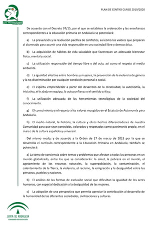 PLAN DE CENTRO CURSO 2019/2020
De acuerdo con el Decreto 97/15, por el que se establece la ordenación y las enseñanzas
correspondientes a la educación primaria en Andalucía se potenciará:
a) La prevención y la resolución pacífica de conflictos, así como los valores que preparan
al alumnado para asumir una vida responsable en una sociedad libre y democrática.
b) La adquisición de hábitos de vida saludable que favorezcan un adecuado bienestar
físico, mental y social.
c) La utilización responsable del tiempo libre y del ocio, así como el respeto al medio
ambiente.
d) La igualdad efectiva entre hombres y mujeres, la prevención de la violencia de género
y la no discriminación por cualquier condición personal o social.
e) El espíritu emprendedor a partir del desarrollo de la creatividad, la autonomía, la
iniciativa, el trabajo en equipo, la autoconfianza y el sentido crítico.
f) La utilización adecuada de las herramientas tecnológicas de la sociedad del
conocimiento.
g) El conocimiento y el respeto a los valores recogidos en el Estatuto de Autonomía para
Andalucía.
h) El medio natural, la historia, la cultura y otros hechos diferenciadores de nuestra
Comunidad para que sean conocidos, valorados y respetados como patrimonio propio, en el
marco de la cultura española y universal.
Del mismo modo, y de acuerdo a la Orden de 17 de marzo de 2015 por la que se
desarrolla el currículo correspondiente a la Educación Primaria en Andalucía, también se
potenciará:
a) La toma de conciencia sobre temas y problemas que afectan a todas las personas en un
mundo globalizado, entre los que se considerarán: la salud, la pobreza en el mundo, el
agotamiento de los recursos naturales, la superpoblación, la contaminación, el
calentamiento de la Tierra, la violencia, el racismo, la emigración y la desigualdad entre las
personas, pueblos y naciones.
b) El análisis de las formas de exclusión social que dificultan la igualdad de los seres
humanos, con especial dedicación a la desigualdad de las mujeres.
c) La adopción de una perspectiva que permita apreciar la contribución al desarrollo de
la humanidad de las diferentes sociedades, civilizaciones y culturas.
 