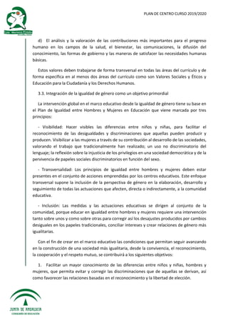 PLAN DE CENTRO CURSO 2019/2020
d) El análisis y la valoración de las contribuciones más importantes para el progreso
humano en los campos de la salud, el bienestar, las comunicaciones, la difusión del
conocimiento, las formas de gobierno y las maneras de satisfacer las necesidades humanas
básicas.
Estos valores deben trabajarse de forma transversal en todas las áreas del currículo y de
forma específica en al menos dos áreas del currículo como son Valores Sociales y Éticos y
Educación para la Ciudadanía y los Derechos Humanos.
3.3. Integración de la igualdad de género como un objetivo primordial
La intervención global en el marco educativo desde la igualdad de género tiene su base en
el Plan de Igualdad entre Hombres y Mujeres en Educación que viene marcada por tres
principios:
- Visibilidad: Hacer visibles las diferencias entre niños y niñas, para facilitar el
reconocimiento de las desigualdades y discriminaciones que aquellas pueden producir y
producen. Visibilizar a las mujeres a través de su contribución al desarrollo de las sociedades,
valorando el trabajo que tradicionalmente han realizado; un uso no discriminatorio del
lenguaje; la reflexión sobre la injusticia de los privilegios en una sociedad democrática y de la
pervivencia de papeles sociales discriminatorios en función del sexo.
- Transversalidad: Los principios de igualdad entre hombres y mujeres deben estar
presentes en el conjunto de acciones emprendidas por los centros educativos. Este enfoque
transversal supone la inclusión de la perspectiva de género en la elaboración, desarrollo y
seguimiento de todas las actuaciones que afecten, directa o indirectamente, a la comunidad
educativa.
- Inclusión: Las medidas y las actuaciones educativas se dirigen al conjunto de la
comunidad, porque educar en igualdad entre hombres y mujeres requiere una intervención
tanto sobre unos y como sobre otras para corregir así los desajustes producidos por cambios
desiguales en los papeles tradicionales, conciliar intereses y crear relaciones de género más
igualitarias.
Con el fin de crear en el marco educativo las condiciones que permitan seguir avanzando
en la construcción de una sociedad más igualitaria, desde la convivencia, el reconocimiento,
la cooperación y el respeto mutuo, se contribuirá a los siguientes objetivos:
1. Facilitar un mayor conocimiento de las diferencias entre niños y niñas, hombres y
mujeres, que permita evitar y corregir las discriminaciones que de aquellas se derivan, así
como favorecer las relaciones basadas en el reconocimiento y la libertad de elección.
 