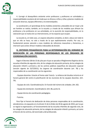 PLAN DE CENTRO CURSO 2019/2020
4. Corregir el desequilibrio existente entre profesoras y profesores en actividades y
responsabilidades escolares de tal modo que se ofrezca a niños y niñas y jóvenes modelos de
actuación diversas, equipos diferentes y no estereotipados.
La socialización y el aprendizaje de los modelos existentes y deseables de ser mujer y de
ser hombre se realiza, también, en la escuela y a través de los modelos que ofrecen las
profesoras y los profesores en sus actividades, en la asunción de responsabilidades, en la
valoración que se realiza de sus intervenciones, en los espacios que ocupan.
La escuela es, en todo caso, un espacio educativo completo, es decir, educa con todo lo
que en ella se hace, no solo a través de lo que explícitamente enseña. Por eso, es
fundamental prestar atención a esos modelos de referencia masculinos y femeninos, e
intervenir para evitar ofrecer modelos indeseables de división.
D. CRITERIOS PEDAGÓGICOS PARA LA DETERMINACIÓN DEL HORARIO DE
DEDICACIÓN DE LAS PERSONAS RESPONSABLES DE LOS ÓRGANOS DE
COORDINACIÓN DOCENTE.
Según el Decreto 328 de 13 de julio por el que se aprueba el Reglamento Orgánico de las
escuelas infantiles de segundo ciclo, de los colegios de educación primaria, de los colegios de
educación infantil y primaria y de los centros públicos específicos de educación especial
(versión vigente de 22/7/2011), los órganos de coordinación docente (art. 78) y los
responsables de su coordinación son los siguientes:
- Equipos docentes. Estarán al frente cada Tutor/a. La Jefatura de Estudios incluirá en el
horario general del centro la planificación de las reuniones de los equipos docentes. (Art.
79).
- Equipos de ciclo. Coordinadoras/es: En función del número de unidades. (Art. 82).
- Equipo de orientación. Coordinador/a: (Art. 86, punto 3).
- Equipo técnico de coordinación pedagógica.
-Tutorías.
Para fijar el horario de dedicación de éstas personas responsables de la coordinación,
atenderemos a lo expuesto en el artículo 15 de la Orden de 20 de agosto de 2010, por la que
se regula la organización y el funcionamiento de las escuelas infantiles de segundo ciclo, de
los colegios de educación primaria, de los colegios de educación infantil y primaria, así como
el horario de los centros, del alumnado y del profesorado.
 