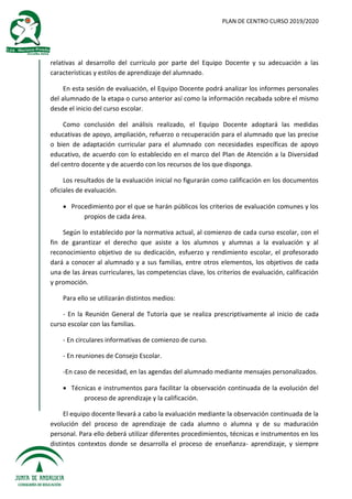 PLAN DE CENTRO CURSO 2019/2020
relativas al desarrollo del currículo por parte del Equipo Docente y su adecuación a las
características y estilos de aprendizaje del alumnado.
En esta sesión de evaluación, el Equipo Docente podrá analizar los informes personales
del alumnado de la etapa o curso anterior así como la información recabada sobre el mismo
desde el inicio del curso escolar.
Como conclusión del análisis realizado, el Equipo Docente adoptará las medidas
educativas de apoyo, ampliación, refuerzo o recuperación para el alumnado que las precise
o bien de adaptación curricular para el alumnado con necesidades específicas de apoyo
educativo, de acuerdo con lo establecido en el marco del Plan de Atención a la Diversidad
del centro docente y de acuerdo con los recursos de los que disponga.
Los resultados de la evaluación inicial no figurarán como calificación en los documentos
oficiales de evaluación.
 Procedimiento por el que se harán públicos los criterios de evaluación comunes y los
propios de cada área.
Según lo establecido por la normativa actual, al comienzo de cada curso escolar, con el
fin de garantizar el derecho que asiste a los alumnos y alumnas a la evaluación y al
reconocimiento objetivo de su dedicación, esfuerzo y rendimiento escolar, el profesorado
dará a conocer al alumnado y a sus familias, entre otros elementos, los objetivos de cada
una de las áreas curriculares, las competencias clave, los criterios de evaluación, calificación
y promoción.
Para ello se utilizarán distintos medios:
- En la Reunión General de Tutoría que se realiza prescriptivamente al inicio de cada
curso escolar con las familias.
- En circulares informativas de comienzo de curso.
- En reuniones de Consejo Escolar.
-En caso de necesidad, en las agendas del alumnado mediante mensajes personalizados.
 Técnicas e instrumentos para facilitar la observación continuada de la evolución del
proceso de aprendizaje y la calificación.
El equipo docente llevará a cabo la evaluación mediante la observación continuada de la
evolución del proceso de aprendizaje de cada alumno o alumna y de su maduración
personal. Para ello deberá utilizar diferentes procedimientos, técnicas e instrumentos en los
distintos contextos donde se desarrolla el proceso de enseñanza- aprendizaje, y siempre
 