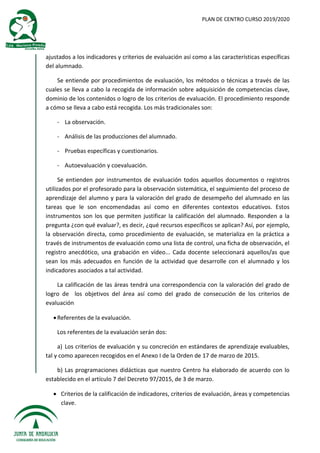 PLAN DE CENTRO CURSO 2019/2020
ajustados a los indicadores y criterios de evaluación así como a las características específicas
del alumnado.
Se entiende por procedimientos de evaluación, los métodos o técnicas a través de las
cuales se lleva a cabo la recogida de información sobre adquisición de competencias clave,
dominio de los contenidos o logro de los criterios de evaluación. El procedimiento responde
a cómo se lleva a cabo está recogida. Los más tradicionales son:
- La observación.
- Análisis de las producciones del alumnado.
- Pruebas específicas y cuestionarios.
- Autoevaluación y coevaluación.
Se entienden por instrumentos de evaluación todos aquellos documentos o registros
utilizados por el profesorado para la observación sistemática, el seguimiento del proceso de
aprendizaje del alumno y para la valoración del grado de desempeño del alumnado en las
tareas que le son encomendadas así como en diferentes contextos educativos. Estos
instrumentos son los que permiten justificar la calificación del alumnado. Responden a la
pregunta ¿con qué evaluar?, es decir, ¿qué recursos específicos se aplican? Así, por ejemplo,
la observación directa, como procedimiento de evaluación, se materializa en la práctica a
través de instrumentos de evaluación como una lista de control, una ficha de observación, el
registro anecdótico, una grabación en vídeo... Cada docente seleccionará aquellos/as que
sean los más adecuados en función de la actividad que desarrolle con el alumnado y los
indicadores asociados a tal actividad.
La calificación de las áreas tendrá una correspondencia con la valoración del grado de
logro de los objetivos del área así como del grado de consecución de los criterios de
evaluación
Referentes de la evaluación.
Los referentes de la evaluación serán dos:
a) Los criterios de evaluación y su concreción en estándares de aprendizaje evaluables,
tal y como aparecen recogidos en el Anexo I de la Orden de 17 de marzo de 2015.
b) Las programaciones didácticas que nuestro Centro ha elaborado de acuerdo con lo
establecido en el artículo 7 del Decreto 97/2015, de 3 de marzo.
 Criterios de la calificación de indicadores, criterios de evaluación, áreas y competencias
clave.
 