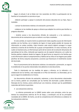 PLAN DE CENTRO CURSO 2019/2020
Según el artículo 5 de la Orden de 4 de noviembre de 2015, la participación de las
familias en la evaluación se concreta en que:
- deberán participar y apoyar la evolución del proceso educativo de sus hijos, hijas o
tutelados
- conocer las decisiones relativas a la evaluación y promoción
- colaborar en las medidas de apoyo o refuerzo que adopten los centros para facilitar su
progreso educativo
- tendrán acceso a los documentos oficiales de evaluación y a los exámenes y
documentos de las evaluaciones que se realicen a sus hijos o tutelados.
En este sentido, en nuestro Centro se potenciarán todos aquellos cauces de información
posibles con las familias, con el objetivo de lograr el mayor grado posible de trasvase de
información en ambos sentidos. Cada trimestre cada tutor/a deberá conseguir la mayor
asistencia a tutorías de las familias de su grupo correspondiente. En estas reuniones, de las
cuales se levantará acta, se informará por parte de los tutores de la evolución del proceso de
aprendizaje de los niños, indicando qué aspectos son de especial relevancia y en cuáles las
familias podrían colaborar desde los hogares. De igual forma se requerirá a las familias que
se dé información sobre el comportamiento y hábitos de los niños en los hogares para poder
planificar de forma conjunta actuaciones y acciones que favorezcan el rendimiento escolar
del alumnado.
Para el conocimiento de las decisiones relativas a la evaluación y promoción, se seguirá
lo establecido en los puntos relacionados más adelante en este documento.
Todo lo relacionado con las medidas de apoyo y refuerzo, en lo referente a la
colaboración de las familias, está estipulado en el Plan de Atención a la Diversidad, por lo
que se seguirá lo establecido en el mismo.
Los documentos oficiales de evaluación, exámenes, y otros documentos relacionados
con la misma, podrán ser consultados por las familias del alumnado y podrá obtenerse
fotocopia de los mismos, previa solicitud por una instancia, siempre que las posibilidades
materiales del Centro lo permitan.
 Las evaluaciones externas.
La reforma promovida por la LOMCE pivota sobre unos principios, entre los que
destaca las evaluaciones externas de fin de etapa, y constituyen una de las principales
novedades de la LOMCE. De hecho, una de las competencias de la Directora es colaborar en
las evaluaciones externas.
 