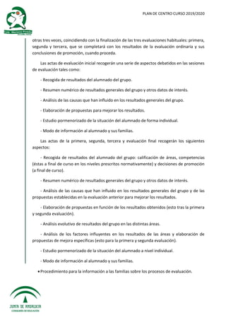 PLAN DE CENTRO CURSO 2019/2020
otras tres veces, coincidiendo con la finalización de las tres evaluaciones habituales: primera,
segunda y tercera, que se completará con los resultados de la evaluación ordinaria y sus
conclusiones de promoción, cuando proceda.
Las actas de evaluación inicial recogerán una serie de aspectos debatidos en las sesiones
de evaluación tales como:
- Recogida de resultados del alumnado del grupo.
- Resumen numérico de resultados generales del grupo y otros datos de interés.
- Análisis de las causas que han influido en los resultados generales del grupo.
- Elaboración de propuestas para mejorar los resultados.
- Estudio pormenorizado de la situación del alumnado de forma individual.
- Modo de información al alumnado y sus familias.
Las actas de la primera, segunda, tercera y evaluación final recogerán los siguientes
aspectos:
- Recogida de resultados del alumnado del grupo: calificación de áreas, competencias
(éstas a final de curso en los niveles prescritos normativamente) y decisiones de promoción
(a final de curso).
- Resumen numérico de resultados generales del grupo y otros datos de interés.
- Análisis de las causas que han influido en los resultados generales del grupo y de las
propuestas establecidas en la evaluación anterior para mejorar los resultados.
- Elaboración de propuestas en función de los resultados obtenidos (esto tras la primera
y segunda evaluación).
- Análisis evolutivo de resultados del grupo en las distintas áreas.
- Análisis de los factores influyentes en los resultados de las áreas y elaboración de
propuestas de mejora específicas (esto para la primera y segunda evaluación).
- Estudio pormenorizado de la situación del alumnado a nivel individual.
- Modo de información al alumnado y sus familias.
Procedimiento para la información a las familias sobre los procesos de evaluación.
 