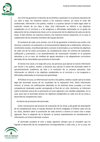 PLAN DE CENTRO CURSO 2019/2020
Con el fin de garantizar el derecho de las familias a participar en el proceso educativo de
sus hijos e hijas, los maestros tutores y las maestras tutoras, así como el resto del
profesorado, informarán a los padres, madres o a quienes ejerzan la tutela legal sobre la
evolución escolar de sus hijos e hijas. Esta información se referirá a los objetivos
establecidos en el currículo y a los progresos y dificultades detectados en el grado de
adquisición de las competencias clave y en la consecución de los objetivos de cada una de las
áreas. A tales efectos, los maestros tutores y las maestras tutoras requerirán, en su caso, la
colaboración de los restantes miembros del equipo docente.
Al comienzo de cada curso escolar, con el fin de garantizar el derecho que asiste a los
alumnos y alumnas a la evaluación y al reconocimiento objetivo de su dedicación, esfuerzo y
rendimiento escolar, el profesorado dará a conocer al alumnado y a sus familias los objetivos
de cada una de las áreas curriculares, las competencias clave, los criterios de evaluación,
calificación y promoción, y los procedimientos de reclamación incluidos en el proyecto
educativo y, en su caso, las medidas de apoyo educativo y las adaptaciones curriculares
derivadas de las necesidades que presente el alumnado.
Al menos tres veces a lo largo del curso, las personas que ejerzan la tutoría informarán
por escrito a los padres, madres o personas que ejerzan la tutela del alumnado sobre el
aprovechamiento académico de éste y la evolución de su proceso educativo. Esta
información se referirá a los objetivos establecidos en el currículo y a los progresos y
dificultades detectadas en el proceso de aprendizaje.
Al finalizar el curso, se informará por escrito a los padres, madres o quién ejerza la tutela
legal del alumnado acerca de los resultados de la evaluación final. Dicha información
incluirá, al menos, las calificaciones obtenidas en las distintas áreas cursadas y el nivel
competencial alcanzado cuando corresponda al final de un ciclo. Asimismo, se informará
sobre la decisión acerca de su promoción al curso siguiente y las medidas adoptadas, en su
caso, para que el alumnado alcance los objetivos establecidos en cada una de las áreas y
desarrolle las competencias clave.
Criterios de promoción del alumnado.
Como consecuencia del proceso de evaluación de las áreas y del grado de desempeño
de las competencias clave, el equipo docente, de forma colegiada, al finalizar cada uno de
los ciclos, decidirá sobre la promoción de cada alumno o alumna al nuevo ciclo o etapa
siguiente. Para la adopción de la decisión se tomará especialmente en consideración la
información y el criterio del tutor o tutora.
El alumnado accederá al ciclo o etapa siguiente siempre que se considere que ha
logrado el desarrollo de las competencias correspondientes a cada ciclo, y, en su caso, los
 