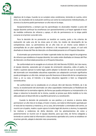 PLAN DE CENTRO CURSO 2019/2020
objetivos de la etapa. Cuando no se cumplan estas condiciones, teniendo en cuenta, entre
otros, los resultados de la evaluación continua así como las evaluaciones individualizadas, el
alumno o la alumna podrá permanecer un año más en la etapa.
Excepcionalmente, y siempre que los aprendizajes no alcanzados impidan a juicio del
equipo docente continuar las enseñanzas con aprovechamiento y se hayan agotado el resto
de medidas ordinarias de refuerzo y apoyo, el año de permanencia en la etapa podrá
cursarse en el primer curso del ciclo.
Para la decisión de no promoción se tendrán en cuenta, junto a los criterios de
evaluación de cada una de las áreas para el ciclo, los niveles de desempeño de las
competencias clave. La permanencia de un año más en un mismo curso deberá ir
acompañada de un plan específico de refuerzo o de recuperación y apoyo, el cual está
diseñado en Anexo del Plan de Atención a la Diversidad presente en el Proyecto Educativo.
El alumnado que promocione sin haber superado todas las áreas seguirá los programas
de refuerzo que establezca el equipo docente, los cuales están diseñados en Anexos del Plan
de Atención a la Diversidad presentes en el Proyecto Educativo.
De conformidad con lo recogido en el artículo 18.3 del Decreto 97/2015, de 3 de marzo,
el equipo docente, asesorado por el equipo de orientación educativa, oídos el padre, la
madre o quienes ejerzan la tutela legal, podrá adoptar la decisión de que la escolarización
del alumnado con necesidades educativas especiales con adaptación curricular significativa
pueda prolongarse un año más, siempre que ello favorezca el desarrollo de las competencias
clave y, en su caso, el tránsito a la etapa educativa siguiente o bien su integración
socioeducativa.
De conformidad con lo establecido en el artículo 18.6 del Decreto 97/2015, de 3 de
marzo, la escolarización del alumnado con altas capacidades intelectuales se flexibilizará de
conformidad con la normativa vigente, de forma que pueda anticiparse su incorporación a la
etapa o reducirse la duración de la misma, cuando se prevea que dicha medida es lo más
adecuado para el desarrollo de su equilibrio personal y su socialización.
Cuando la decisión de promoción no sea positiva y el alumno o alumna deba
permanecer un año más en la etapa, el tutor o tutora, con toda la información aportada por
el resto de los maestros y maestras y, en su caso, del orientador u orientadora del centro, se
reunirá con el padre, madre o quien ejerza la tutela legal del alumno o alumna, le expondrá
los motivos y evidencias de dicha decisión, oirá los planteamientos de estos y
posteriormente se reunirá con el equipo docente, para que éste, de forma colegiada y
teniendo en cuenta toda la información o documentos aportados tal y como se establece en
el primer párrafo, adopte la decisión más conveniente.
 