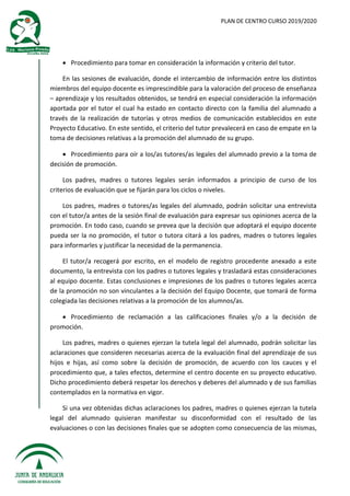 PLAN DE CENTRO CURSO 2019/2020
 Procedimiento para tomar en consideración la información y criterio del tutor.
En las sesiones de evaluación, donde el intercambio de información entre los distintos
miembros del equipo docente es imprescindible para la valoración del proceso de enseñanza
– aprendizaje y los resultados obtenidos, se tendrá en especial consideración la información
aportada por el tutor el cual ha estado en contacto directo con la familia del alumnado a
través de la realización de tutorías y otros medios de comunicación establecidos en este
Proyecto Educativo. En este sentido, el criterio del tutor prevalecerá en caso de empate en la
toma de decisiones relativas a la promoción del alumnado de su grupo.
 Procedimiento para oír a los/as tutores/as legales del alumnado previo a la toma de
decisión de promoción.
Los padres, madres o tutores legales serán informados a principio de curso de los
criterios de evaluación que se fijarán para los ciclos o niveles.
Los padres, madres o tutores/as legales del alumnado, podrán solicitar una entrevista
con el tutor/a antes de la sesión final de evaluación para expresar sus opiniones acerca de la
promoción. En todo caso, cuando se prevea que la decisión que adoptará el equipo docente
pueda ser la no promoción, el tutor o tutora citará a los padres, madres o tutores legales
para informarles y justificar la necesidad de la permanencia.
El tutor/a recogerá por escrito, en el modelo de registro procedente anexado a este
documento, la entrevista con los padres o tutores legales y trasladará estas consideraciones
al equipo docente. Estas conclusiones e impresiones de los padres o tutores legales acerca
de la promoción no son vinculantes a la decisión del Equipo Docente, que tomará de forma
colegiada las decisiones relativas a la promoción de los alumnos/as.
 Procedimiento de reclamación a las calificaciones finales y/o a la decisión de
promoción.
Los padres, madres o quienes ejerzan la tutela legal del alumnado, podrán solicitar las
aclaraciones que consideren necesarias acerca de la evaluación final del aprendizaje de sus
hijos e hijas, así como sobre la decisión de promoción, de acuerdo con los cauces y el
procedimiento que, a tales efectos, determine el centro docente en su proyecto educativo.
Dicho procedimiento deberá respetar los derechos y deberes del alumnado y de sus familias
contemplados en la normativa en vigor.
Si una vez obtenidas dichas aclaraciones los padres, madres o quienes ejerzan la tutela
legal del alumnado quisieran manifestar su disconformidad con el resultado de las
evaluaciones o con las decisiones finales que se adopten como consecuencia de las mismas,
 