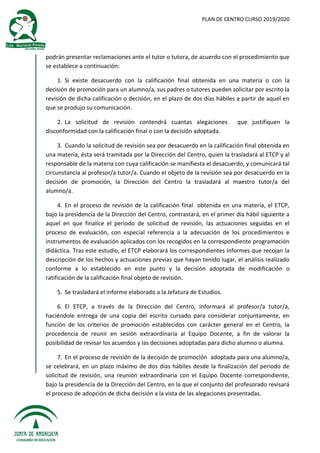 PLAN DE CENTRO CURSO 2019/2020
podrán presentar reclamaciones ante el tutor o tutora, de acuerdo con el procedimiento que
se establece a continuación:
1. Si existe desacuerdo con la calificación final obtenida en una materia o con la
decisión de promoción para un alumno/a, sus padres o tutores pueden solicitar por escrito la
revisión de dicha calificación o decisión, en el plazo de dos días hábiles a partir de aquel en
que se produjo su comunicación.
2. La solicitud de revisión contendrá cuantas alegaciones que justifiquen la
disconformidad con la calificación final o con la decisión adoptada.
3. Cuando la solicitud de revisión sea por desacuerdo en la calificación final obtenida en
una materia, ésta será tramitada por la Dirección del Centro, quien la trasladará al ETCP y al
responsable de la materia con cuya calificación se manifiesta el desacuerdo, y comunicará tal
circunstancia al profesor/a tutor/a. Cuando el objeto de la revisión sea por desacuerdo en la
decisión de promoción, la Dirección del Centro la trasladará al maestro tutor/a del
alumno/a.
4. En el proceso de revisión de la calificación final obtenida en una materia, el ETCP,
bajo la presidencia de la Dirección del Centro, contrastará, en el primer día hábil siguiente a
aquel en que finalice el periodo de solicitud de revisión, las actuaciones seguidas en el
proceso de evaluación, con especial referencia a la adecuación de los procedimientos e
instrumentos de evaluación aplicados con los recogidos en la correspondiente programación
didáctica. Tras este estudio, el ETCP elaborará los correspondientes informes que recojan la
descripción de los hechos y actuaciones previas que hayan tenido lugar, el análisis realizado
conforme a lo establecido en este punto y la decisión adoptada de modificación o
ratificación de la calificación final objeto de revisión.
5. Se trasladará el informe elaborado a la Jefatura de Estudios.
6. El ETCP, a través de la Dirección del Centro, informará al profesor/a tutor/a,
haciéndole entrega de una copia del escrito cursado para considerar conjuntamente, en
función de los criterios de promoción establecidos con carácter general en el Centro, la
procedencia de reunir en sesión extraordinaria al Equipo Docente, a fin de valorar la
posibilidad de revisar los acuerdos y las decisiones adoptadas para dicho alumno o alumna.
7. En el proceso de revisión de la decisión de promoción adoptada para una alumno/a,
se celebrará, en un plazo máximo de dos días hábiles desde la finalización del periodo de
solicitud de revisión, una reunión extraordinaria con el Equipo Docente correspondiente,
bajo la presidencia de la Dirección del Centro, en la que el conjunto del profesorado revisará
el proceso de adopción de dicha decisión a la vista de las alegaciones presentadas.
 