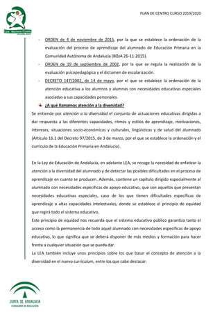 PLAN DE CENTRO CURSO 2019/2020
- ORDEN de 4 de noviembre de 2015, por la que se establece la ordenación de la
evaluación del proceso de aprendizaje del alumnado de Educación Primaria en la
Comunidad Autónoma de Andalucía (BOJA 26-11-2015).
- ORDEN de 19 de septiembre de 2002, por la que se regula la realización de la
evaluación psicopedagógica y el dictamen de escolarización.
- DECRETO 147/2002, de 14 de mayo, por el que se establece la ordenación de la
atención educativa a los alumnos y alumnas con necesidades educativas especiales
asociadas a sus capacidades personales.
¿A qué llamamos atención a la diversidad?
Se entiende por atención a la diversidad el conjunto de actuaciones educativas dirigidas a
dar respuesta a las diferentes capacidades, ritmos y estilos de aprendizaje, motivaciones,
intereses, situaciones socio-económicas y culturales, lingüísticas y de salud del alumnado
(Artículo 16.1 del Decreto 97/2015, de 3 de marzo, por el que se establece la ordenación y el
currículo de la Educación Primaria en Andalucía).
En la Ley de Educación de Andalucía, en adelante LEA, se recoge la necesidad de enfatizar la
atención a la diversidad del alumnado y de detectar las posibles dificultades en el proceso de
aprendizaje en cuanto se producen. Además, contiene un capítulo dirigido especialmente al
alumnado con necesidades específicas de apoyo educativo, que son aquellos que presentan
necesidades educativas especiales, caso de los que tienen dificultades específicas de
aprendizaje o altas capacidades intelectuales, donde se establece el principio de equidad
que regirá todo el sistema educativo.
Este principio de equidad nos recuerda que el sistema educativo público garantiza tanto el
acceso como la permanencia de todo aquel alumnado con necesidades específicas de apoyo
educativo, lo que significa que se deberá disponer de más medios y formación para hacer
frente a cualquier situación que se pueda dar.
La LEA también incluye unos principios sobre los que basar el concepto de atención a la
diversidad en el nuevo currículum, entre los que cabe destacar:
 
