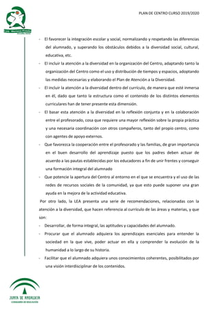 PLAN DE CENTRO CURSO 2019/2020
- El favorecer la integración escolar y social, normalizando y respetando las diferencias
del alumnado, y superando los obstáculos debidos a la diversidad social, cultural,
educativa, etc.
- El incluir la atención a la diversidad en la organización del Centro, adaptando tanto la
organización del Centro como el uso y distribución de tiempos y espacios, adoptando
las medidas necesarias y elaborando el Plan de Atención a la Diversidad.
- El incluir la atención a la diversidad dentro del currículo, de manera que esté inmersa
en él, dado que tanto la estructura como el contenido de los distintos elementos
curriculares han de tener presente esta dimensión.
- El basar esta atención a la diversidad en la reflexión conjunta y en la colaboración
entre el profesorado, cosa que requiere una mayor reflexión sobre la propia práctica
y una necesaria coordinación con otros compañeros, tanto del propio centro, como
con agentes de apoyo externos.
- Que favorezca la cooperación entre el profesorado y las familias, de gran importancia
en el buen desarrollo del aprendizaje puesto que los padres deben actuar de
acuerdo a las pautas establecidas por los educadores a fin de unir frentes y conseguir
una formación integral del alumnado
- Que potencie la apertura del Centro al entorno en el que se encuentra y el uso de las
redes de recursos sociales de la comunidad, ya que esto puede suponer una gran
ayuda en la mejora de la actividad educativa.
Por otro lado, la LEA presenta una serie de recomendaciones, relacionadas con la
atención a la diversidad, que hacen referencia al currículo de las áreas y materias, y que
son:
- Desarrollar, de forma integral, las aptitudes y capacidades del alumnado.
- Procurar que el alumnado adquiera los aprendizajes esenciales para entender la
sociedad en la que vive, poder actuar en ella y comprender la evolución de la
humanidad a lo largo de su historia.
- Facilitar que el alumnado adquiera unos conocimientos coherentes, posibilitados por
una visión interdisciplinar de los contenidos.
 