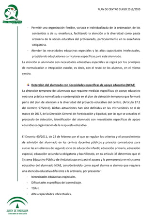 PLAN DE CENTRO CURSO 2019/2020
- Permitir una organización flexible, variada e individualizada de la ordenación de los
contenidos y de su enseñanza, facilitando la atención a la diversidad como pauta
ordinaria de la acción educativa del profesorado, particularmente en la enseñanza
obligatoria.
- Atender las necesidades educativas especiales y las altas capacidades intelectuales,
propiciando adaptaciones curriculares específicas para este alumnado.
La atención al alumnado con necesidades educativas especiales se regirá por los principios
de normalización e integración escolar, es decir, con el resto de los alumnos, en el mismo
centro.
Detección del alumnado con necesidades específicas de apoyo educativo (NEAE)
La detección temprana del alumnado que requiere medidas específicas de apoyo educativo
será una práctica normalizada y contemplada en el plan de detección temprana que formará
parte del plan de atención a la diversidad del proyecto educativo del centro. (Artículo 17.2
del Decreto 97/2015). Dichas actuaciones han sido definidas en las Instrucciones de 8 de
marzo de 2017, de la Dirección General de Participación y Equidad, por las que se actualiza el
protocolo de detección, identificación del alumnado con necesidades específicas de apoyo
educativo y organización de la respuesta educativa.
El Decreto 40/2011, de 22 de febrero por el que se regulan los criterios y el procedimiento
de admisión del alumnado en los centros docentes públicos y privados concertados para
cursar las enseñanzas de segundo ciclo de educación infantil, educación primaria, educación
especial, educación secundaria obligatoria y bachillerato, en su artículo 35 determina que el
Sistema Educativo Público de Andalucía garantizará el acceso y la permanencia en el sistema
educativo del alumnado NEAE, considerándolo como aquel alumna o alumno que requiera
una atención educativa diferente a la ordinaria, por presentar:
- Necesidades educativas especiales.
- Dificultades específicas del aprendizaje.
- TDAH.
- Altas capacidades intelectuales.
 