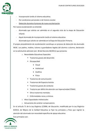 PLAN DE CENTRO CURSO 2019/2020
- Incorporación tardía al sistema educativo.
- Por condiciones personales o de historia escolar.
- Detección durante el proceso de nueva escolarización
Por nueva escolarización se entiende:
- Alumnado que solicita ser admitido en el segundo ciclo de la etapa de Educación
Infantil.
- Aquel alumnado de incorporación tardía al sistema educativo.
- Alumnado que solicite ser admitido en la Etapa de Educación Primaria.
El propio procedimiento de escolarización constituye un proceso de detección de alumnado
NEAE. Los padres, madres, tutores o guardadores legales del alumno o alumna, declararán
en la solicitud de admisión (art. 38 del Decreto 40/2011) que presenta:
o Necesidades Educativas Especiales
 Trastornos graves del desarrollo
 Discapacidad
 Visual
 Intelectual
 Auditiva
 Física
 Trastornos de comunicación
 Trastornos del Espectro Autista
 Trastornos graves de conducta
 Trastorno por déficit de atención con hiperactividad (TDAH)
 Otros trastornos mentales
 Enfermedades raras y crónicas
o Altas Capacidades Intelectuales
o Actuaciones de carácter compensatorio
En el artículo 71 de la Ley Orgánica 2/2006, de Educación, modificada por la Ley Orgánica
8/2013, de Mejora de la Calidad Educativa se fijan los principios y fines que regirán la
atención del alumnado con necesidad específica de apoyo educativo.
Esos principios son:
 