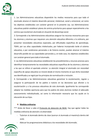 PLAN DE CENTRO CURSO 2019/2020
1. Las Administraciones educativas dispondrán los medios necesarios para que todo el
alumnado alcance el máximo desarrollo personal, intelectual, social y emocional, así como
los objetivos establecidos con carácter general en la presente Ley. Las Administraciones
educativas podrán establecer planes de centros prioritarios para apoyar especialmente a los
centros que escolaricen alumnado en situación de desventaja social.
2. Corresponde a las Administraciones educativas asegurar los recursos necesarios para que
los alumnos y alumnas que requieran una atención educativa diferente a la ordinaria, por
presentar necesidades educativas especiales, por dificultades específicas de aprendizaje,
TDAH, por sus altas capacidades intelectuales, por haberse incorporado tarde al sistema
educativo, o por condiciones personales o de historia escolar, puedan alcanzar el máximo
desarrollo posible de sus capacidades personales y, en todo caso, los objetivos establecidos
con carácter general para todo el alumnado.
3. Las Administraciones educativas establecerán los procedimientos y recursos precisos para
identificar tempranamente las necesidades educativas específicas de los alumnos y alumnas
a las que se refiere el apartado anterior. La atención integral al alumnado con necesidad
específica de apoyo educativo se iniciará desde el mismo momento en que dicha necesidad
sea identificada y se regirá por los principios de normalización e inclusión.
4. Corresponde a las Administraciones educativas garantizar la escolarización, regular y
asegurar la participación de los padres o tutores en las decisiones que afecten a la
escolarización y a los procesos educativos de este alumnado. Igualmente les corresponde
adoptar las medidas oportunas para que los padres de estos alumnos reciban el adecuado
asesoramiento individualizado, así como la información necesaria que les ayude en la
educación de sus hijos.
Medidas ordinarias
*** Antes de llevar a cabo el Protocolo de detección de NEAE, hay que agotar todas las
medidas ordinarias de atención a la diversidad:
- Tutorizar al alumnado dentro de clase (acercar al alumnado al maestro/a dentro del
aula).
- Adecuar las programaciones didácticas a las necesidades del alumnado.
 