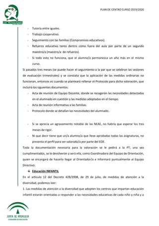 PLAN DE CENTRO CURSO 2019/2020
- Tutoría entre iguales.
- Trabajo cooperativo.
- Seguimiento con las familias (Compromisos educativos).
- Refuerzo educativo tanto dentro como fuera del aula por parte de un segundo
maestro/a (maestro/a de refuerzo).
- Si todo esto no funciona, que el alumno/a permanezca un año más en el mismo
curso.
Si pasados tres meses (se puede hacer el seguimiento a la par que se celebran las sesiones
de evaluación trimestrales) y se constata que la aplicación de las medidas ordinarias no
funcionan, entonces es cuando se planteará rellenar el Protocolo para dicha valoración, que
incluirá los siguientes documentos:
- Acta de reunión de Equipo Docente, donde se recogerán las necesidades detectadas
en el alumnado en cuestión y las medidas adoptadas en el tiempo.
- Acta de reunión informativa a las familias.
- Protocolo donde se detallan las necesidades del alumnado.
- Si se aprecia un agravamiento notable de las NEAE, no habría que esperar los tres
meses de rigor.
- Ni que decir tiene que un/a alumno/a que lleve aprobadas todas las asignaturas, no
presenta el perfil para ser valorado/a por parte del EOE.
Toda la documentación necesaria para la valoración se le pedirá a la PT; una vez
cumplimentados, se le devolverán y será ella, como Coordinadora del Equipo de Orientación,
quien se encargará de hacerlo llegar al Orientador/a e informará puntualmente al Equipo
Directivo.
Educación INFANTIL
En el artículo 12 del Decreto 428/2008, de 29 de julio, de medidas de atención a la
diversidad, podemos leer:
1. Las medidas de atención a la diversidad que adopten los centros que impartan educación
infantil estarán orientadas a responder a las necesidades educativas de cada niño y niña y a
 