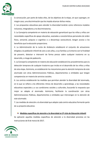 PLAN DE CENTRO CURSO 2019/2020
la consecución, por parte de todos ellos, de los objetivos de la etapa, sin que supongan, en
ningún caso, una discriminación que les impida alcanzar dichas metas.
2. Las propuestas educativas para atender la diversidad tendrán como referencia modelos
inclusivos, integradores y no discriminatorios.
3. La Consejería competente en materia de educación garantizará que los niños y niñas con
necesidades específicas de apoyo educativo, asociadas a características personales de orden
físico, sensorial, psíquico o cognitivo o a desventaja sociocultural, tengan acceso a los
beneficios que la educación proporciona.
4. La Administración de la Junta de Andalucía establecerá el conjunto de actuaciones
dirigidas a la población infantil de cero a seis años, a sus familias y al entorno con la finalidad
de prevenir, detectar e intervenir de forma precoz sobre cualquier trastorno en su
desarrollo, o riesgo de padecerlo.
5. La Consejería competente en materia de educación establecerá los procedimientos para la
detección temprana de cualquier trastorno que incida en el desarrollo de los niños y niñas
de esta etapa. Asimismo, se establecerán los mecanismos para la atención temprana de este
alumnado con otras Administraciones Públicas, departamentos o entidades que tengan
competencias en materia de servicios sociales.
6. Los centros establecerán las medidas que permitan atender la diversidad del alumnado,
en lo que se refiere a los diferentes ritmos de desarrollo y aprendizaje, a las necesidades
educativas especiales y a sus condiciones sociales y culturales, buscando la respuesta que
mejor se adapte al alumnado. Asimismo, facilitarán la coordinación con otras
Administraciones Públicas, departamentos o entidades que intervengan en la atención de
este alumnado.
7. Las medidas de atención a la diversidad que adopte cada centro educativo formarán parte
de su proyecto educativo.
Medidas específicas de atención a la diversidad en 2º ciclo de Educación Infantil
Se aplicarán aquellas medidas específicas de atención a la diversidad previstas en las
Instrucciones de 8 de marzo de 2017.
 